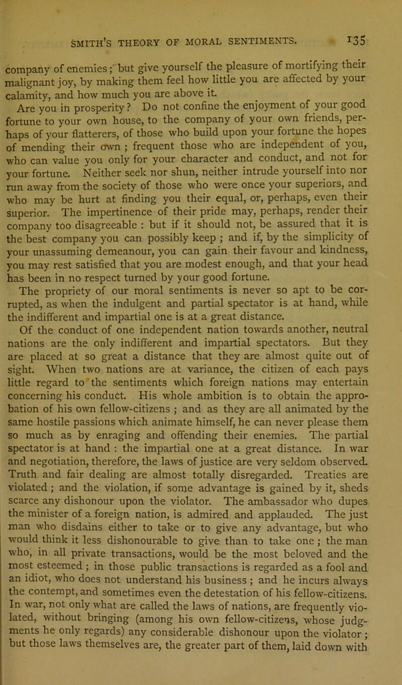 company of enemies; but give yourself the pleasure of mortifying their malignant joy, by making them feel how little you are affected by your calamity, and how much you are above it Are you in prosperity ? Do not confine the enjoyment of your good fortune to your own house, to the company of your own friends, per- haps of your flatterers, of those who build upon your fortune the hopes of mending their own ; frequent those who are independent of you, who can value you only for your character and conduct, and not for your fortune. Neither seek nor shun, neither intrude yourself into nor run away from the society of those who were once your superiors, and who may be hurt at finding you their equal, or, perhaps, even their superior. The impertinence of their pride may, perhaps, render their company too disagreeable : but if it should not, be assured that it is the best company you can possibly keep ; and if, by the simplicity of your unassuming demeanour, you can gain their favour and kindness, you may rest satisfied that you are modest enough, and that your head has been in no respect turned by your good fortune. The propriety of our moral sentiments is never so apt to be cor- rupted, as when the indulgent and partial spectator is at hand, while the indifferent and impartial one is at a great distance. Of the conduct of one independent nation towards another, neutral nations are the only indifferent and impartial spectators. But they are placed at so great a distance that they are almost quite out of sight. When two nations are at variance, the citizen of each pays little regard to'the sentiments which foreign nations may entertain concerning his conduct. His whole ambition is to obtain the appro- bation of his own fellow-citizens ; and as they are all animated by the same hostile passions which animate himself, he can never please them so much as by enraging and offending their enemies. The partial spectator is at hand : the impartial one at a great distance. In war and negotiation, therefore, the laws of justice are very seldom observed. Truth and fair dealing are almost totally disregarded. Treaties are violated; and the violation, if some advantage is gained by it, sheds scarce any dishonour upon the violator. The ambassador who dupes the minister of a foreign nation, is admired and applauded. The just man who disdains either to take or to give any advantage, but who would think it less dishonourable to give than to take one ; the man who, in all private transactions, would be the most beloved and the most esteemed ; in those public transactions is regarded as a fool and an idiot, who does not understand his business ; and he incurs always the contempt, and sometimes even the detestation of his fellow-citizens. In war, not only what are called the laws of nations, are frequently vio- lated, without bringing (among his own fellow-citizens, whose judg- ments he only regards) any considerable dishonour upon the violator; but those laws themselves are, the greater part of them, laid down with