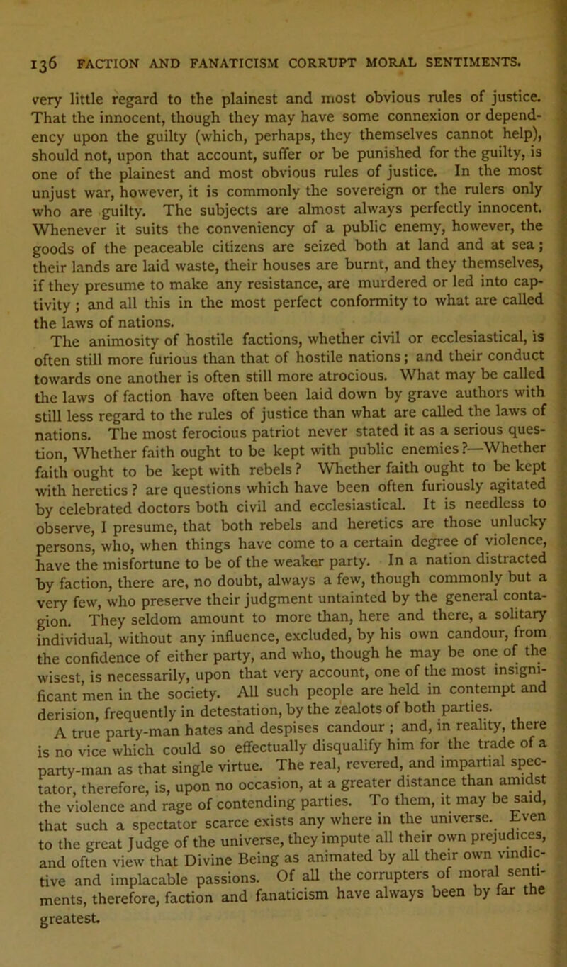 very little regard to the plainest and most obvious rules of justice. That the innocent, though they may have some connexion or depend- ency upon the guilty (which, perhaps, they themselves cannot help), should not, upon that account, suffer or be punished for the guilty, is one of the plainest and most obvious rules of justice. In the most unjust war, however, it is commonly the sovereign or the rulers only who are guilty. The subjects are almost always perfectly innocent. Whenever it suits the conveniency of a public enemy, however, the goods of the peaceable citizens are seized both at land and at sea; their lands are laid waste, their houses are burnt, and they themselves, if they presume to make any resistance, are murdered or led into cap- tivity ; and all this in the most perfect conformity to what are called the laws of nations. The animosity of hostile factions, whether civil or ecclesiastical, is often still more furious than that of hostile nations; and their conduct towards one another is often still more atrocious. What may be called the laws of faction have often been laid down by grave authors with still less regard to the rules of justice than what are called the laws of nations. The most ferocious patriot never stated it as a serious ques- tion, Whether faith ought to be kept with public enemies ?—Whether faith ought to be kept with rebels ? Whether faith ought to be kept with heretics ? are questions which have been often furiously agitated by celebrated doctors both civil and ecclesiastical. It is needless to observe, I presume, that both rebels and heretics are those unlucky persons, who, when things have come to a certain degree of violence, have the misfortune to be of the weaker party. In a nation distracted by faction, there are, no doubt, always a few, though commonly but a very few, who preserve their judgment untainted by the general conta- gion. They seldom amount to more than, here and there, a solitary individual, without any influence, excluded, by his own candour, from the confidence of either party, and who, though he may be one of the wisest, is necessarily, upon that very account, one of the most insigni- ficant men in the society. All such people are held in contempt and derision, frequently in detestation, by the zealots of both parties. A true party-man hates and despises candour ; and, in reality, there is no vice which could so effectually disqualify him for the trade of a party-man as that single virtue. The real, revered, and impartial spec- tator, therefore, is, upon no occasion, at a greater distance than amidst the violence and rage of contending parties. To them, it may be said, that such a spectator scarce exists any where in the universe. Even to the great Judge of the universe, they impute all their own prejudices, and often view that Divine Being as animated by all their own vindic- tive and implacable passions. Of aU the corrupters of moral senti- ments, therefore, faction and fanaticism have always been by far ttie greatest