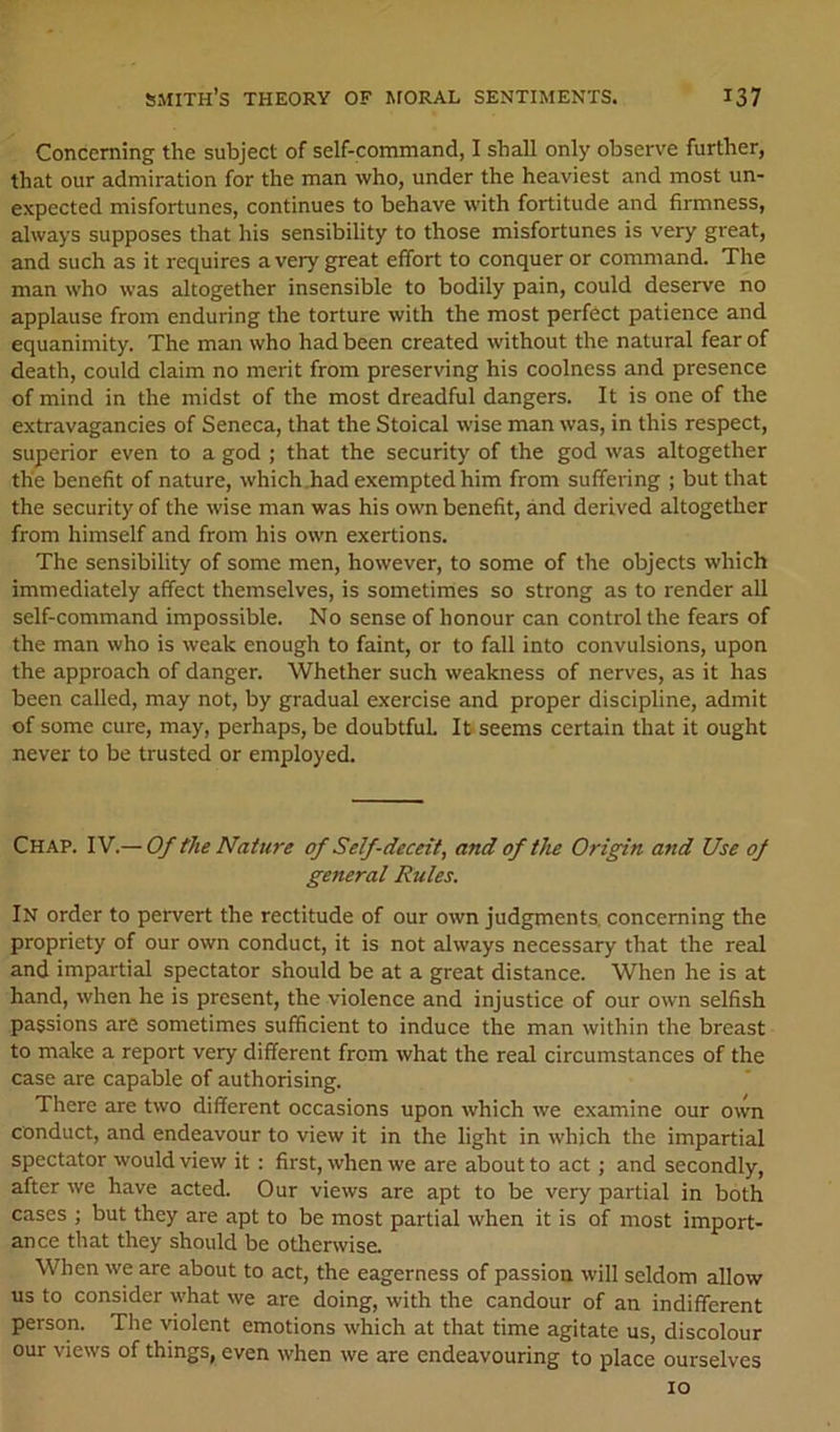 Concerning the subject of self-command, I shall only observe further, that our admiration for the man who, under the heaviest and most un- expected misfortunes, continues to behave with fortitude and firmness, always supposes that his sensibility to those misfortunes is very great, and such as it requires a very great effort to conquer or command. The man who was altogether insensible to bodily pain, could deserve no applause from enduring the torture with the most perfect patience and equanimity. The man who had been created without the natural fear of death, could claim no merit from preserving his coolness and presence of mind in the midst of the most dreadful dangers. It is one of the extravagancies of Seneca, that the Stoical wise man was, in this respect, superior even to a god ; that the security of the god was altogether the benefit of nature, which .had exempted him from suffering ; but that the security of the wise man was his own benefit, and derived altogether from himself and from his own exertions. The sensibility of some men, however, to some of the objects which immediately affect themselves, is sometimes so strong as to render all self-command impossible. No sense of honour can control the fears of the man who is weak enough to faint, or to fall into convulsions, upon the approach of danger. Whether such weakness of nerves, as it has been called, may not, by gradual exercise and proper discipline, admit of some cure, may, perhaps, be doubtful It seems certain that it ought never to be trusted or employed. Chap. IV.— Of the Nature of Self-deceit, and of the Origin and Use of general Rules. In order to pervert the rectitude of our own judgments, concerning the propriety of our own conduct, it is not always necessary that the real and impartial spectator should be at a great distance. When he is at hand, when he is present, the violence and injustice of our own selfish passions are sometimes sufficient to induce the man within the breast to make a report very different from what the real circumstances of the case are capable of authorising. There are two different occasions upon which we examine our own conduct, and endeavour to view it in the light in which the impartial spectator would view it: first, when we are about to act; and secondly, after we have acted. Our views are apt to be very partial in both cases ; but they are apt to be most partial when it is of most import- ance that they should be otherwise. When we are about to act, the eagerness of passion will seldom allow us to consider what we are doing, with the candour of an indifferent person. The violent emotions which at that time agitate us, discolour our views of things, even when we are endeavouring to place ourselves 10