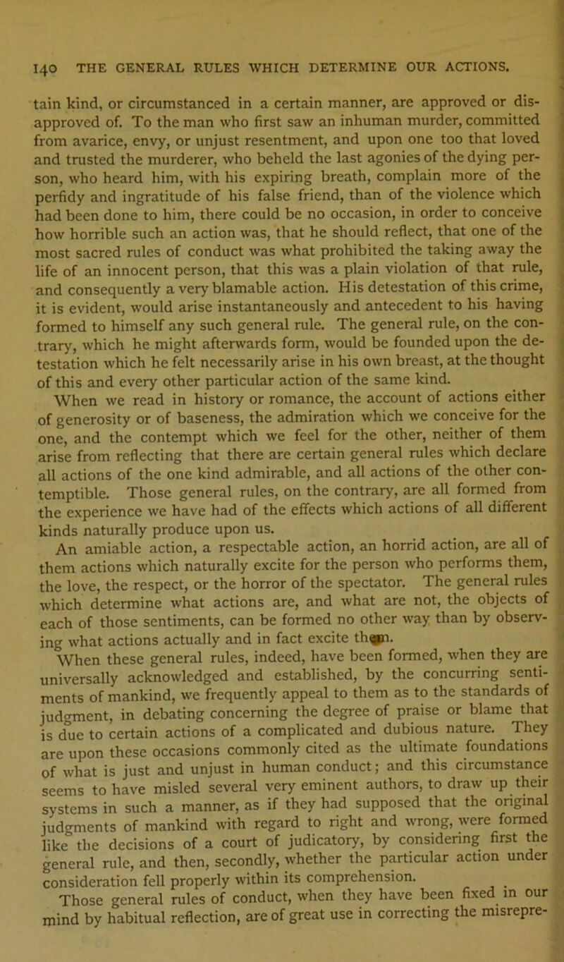 tain kind, or circumstanced in a certain manner, are approved or dis- approved of. To the man who first saw an inhuman murder, committed from avarice, envy, or unjust resentment, and upon one too that loved and trusted the murderer, who beheld the last agonies of the dying per- son, who heard him, with his expiring breath, complain more of the perfidy and ingratitude of his false friend, than of the violence which had been done to him, there could be no occasion, in order to conceive how horrible such an action was, that he should reflect, that one of the most sacred rules of conduct was what prohibited the taking away the life of an innocent person, that this was a plain violation of that rule, and consequently a very blamable action. His detestation of this crime, it is evident, would arise instantaneously and antecedent to his having formed to himself any such general rule. The general rule, on the con- trary, which he might afterwards form, would be founded upon the de- testation which he felt necessarily arise in his own breast, at the thought of this and every other particular action of the same kind. When we read in history or romance, the account of actions either of generosity or of baseness, the admiration which we conceive for the one, and the contempt which we feel for the other, neither of them arise from reflecting that there are certain general rules which declare all actions of the one kind admirable, and all actions of the other con- temptible. Those general rules, on the contrary, are all formed from the experience we have had of the effects which actions of all different kinds naturally produce upon us. An amiable action, a respectable action, an horrid action, are all of them actions which naturally excite for the person who performs them, the love, the respect, or the horror of the spectator. The general rules which determine what actions are, and what are not, the objects of each of those sentiments, can be formed no other way than by observ- ing what actions actually and in fact excite th^i. When these general rules, indeed, have been formed, when they are universally acknowledged and established, by the concurring senti- ments of mankind, we frequently appeal to them as to the standards of judgment, in debating concerning the degree of praise or blame that is dlie to certain actions of a complicated and dubious nature. They are upon these occasions commonly cited as the ultimate foundations of what is just and unjust in human conduct; and this circumstance seems to have misled several very eminent authors, to draw up their systems in such a manner, as if they had supposed that the onginal judgments of mankind with regard to right and wrong, were formed like the decisions of a court of judicatory, by considering first the general rule, and then, secondly, whether the particular action under consideration fell properly within its comprehension. ^ Those general rules of conduct, when they have been fixed in our mind by habitual reflection, are of great use in correcting the misrepre-