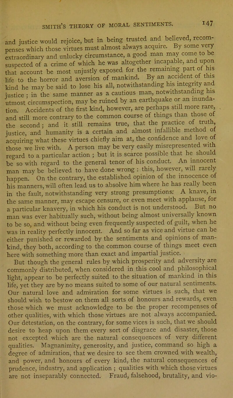 and justice would rejoice, but in being trusted and believed, recom- penses which those virtues must almost always acquire. By some ve^ extraordinary and unlucky circumstance, a good inan may come to be suspected of a crime of which he was altogether incapable, and upon that account be most unjustly exposed for the remaining part of his life to the horror and aversion of mankind. By an accident of this kind he maybe said to lose his all, notwithstanding his integrdy and iustice : in the same manner as a cautious man, notwithstanding his utmost circumspection, may be ruined by an earthquake or an inunda- tion. Accidents of the first kind, however, are perhaps still more rare, and still more contrary to the common course of things than those of the second; and it still remains true, that the practice of trath, justice, and humanity is a certain and almost infallible method of acquiring what these virtues chiefly aim at, the confidence and love of those we live with. A person may be very easily misrepresented with regard to a particular action ; but it is scarce possible that he should be so with regard to the general tenor of his conduct. An innocent man may be believed to have done wrong ; this, however, will rarely happen. On the contrary, the established opinion of the innocence of his manners, will often lead us to absolve him where he has really been in the fault, notwithstanding very strong presumptions: A knave, in the same manner, may escape censure, or even meet with applause, for a particular knavery, in which his conduct is not understood. But no man was ever habitually such, without being almost universally known to be so, and without being even frequently suspected of guilt, when he was in reality perfectly innocent. And so far as vice and virtue can be either punished or rewarded by the sentiments and opinions of man- kind, they both, according to the common course of things meet even here with something more than exact and impartial justice. But though the general rules by which prosperity and adversity are commonly distributed, when considered in this cool and philosophical light, appear to be perfectly suited to the situation of mankind in this life, yet they are by no means suited to some of our natural sentiments. Our natural love and admiration for some virtues is such, that we should wish to bestow on them all sorts of honours and rewards, even those which we must acknowledge to be the proper recompenses of other qualities, with which those virtues are not always accompanied. Our detestation, on the contrary, for some vices is such, that we should desire to heap upon them every sort of disgrace and disaster, those not excepted which are the natural consequences of very different qualities. Magnanimity, generosity, and justice, command so high a degree of admiration, that we desire to see them crowned with wealth, and power, and honours of every kind, the natural consequences of prudence, industry, and application ; qualities with which those virtues are not inseparably connected. Fraud, falsehood, brutality, and vio-