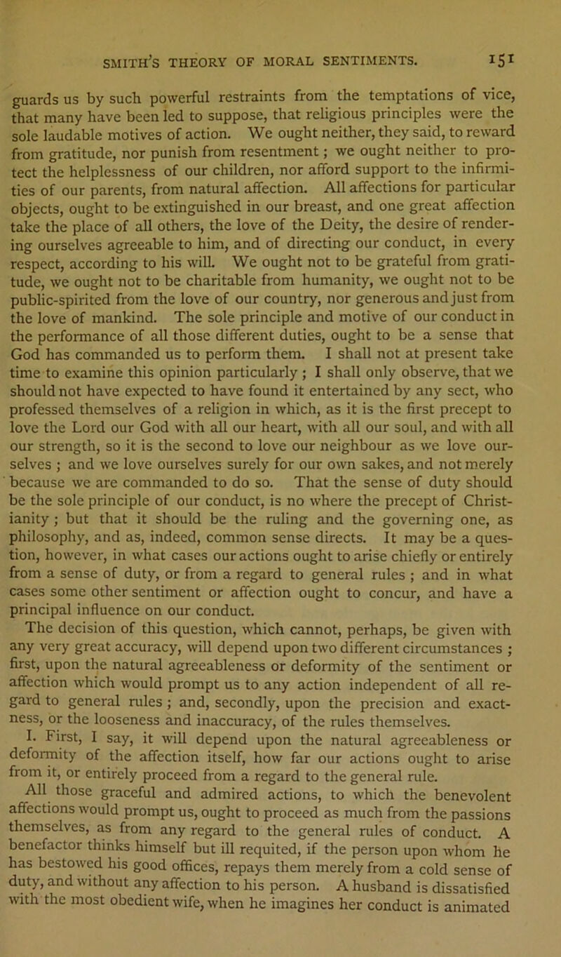 guards us by such powerful restraints from the temptations of vice, that many have been led to suppose, that religious principles were the sole laudable motives of action. We ought neither, they said, to reward from gratitude, nor punish from resentment; we ought neither to pro- tect the helplessness of our children, nor afford support to the infirmi- ties of our parents, from natural affection. All affections for particular objects, ought to be extinguished in our breast, and one great affection take the place of all others, the love of the Deity, the desire of render- ing ourselves agreeable to him, and of directing our conduct, in every respect, according to his wilL We ought not to be grateful from grati- tude, we ought not to be charitable from humanity, we ought not to be public-spirited from the love of our country, nor generous and just from the love of mankind. The sole principle and motive of our conduct in the performance of all those different duties, ought to be a sense that God has commanded us to perform them. I shall not at present take time to examine this opinion particularly; I shall only observe, that we should not have expected to have found it entertained by any sect, who professed themselves of a religion in which, as it is the first precept to love the Lord our God with all our heart, with all our soul, and with all our strength, so it is the second to love our neighbour as we love our- selves ; and we love ourselves surely for our own sakes, and not merely because we are commanded to do so. That the sense of duty should be the sole principle of our conduct, is no where the precept of Christ- ianity ; but that it should be the ruling and the governing one, as philosophy, and as, indeed, common sense directs. It may be a ques- tion, however, in what cases our actions ought to arise chiefly or entirely from a sense of duty, or from a regard to general rules ; and in what cases some other sentiment or affection ought to concur, and have a principal influence on our conduct. The decision of this question, which cannot, perhaps, be given with any very great accuracy, will depend upon two different circumstances ; first, upon the natural agreeableness or deformity of the sentiment or affection which would prompt us to any action independent of all re- gard to general rules ; and, secondly, upon the precision and exact- ness, or the looseness and inaccuracy, of the rules themselves. 1. First, I say, it will depend upon the natural agreeableness or deformity of the affection itself, how far our actions ought to arise from it, or entirely proceed from a regard to the general rule. All those graceful and admired actions, to which the benevolent affections would prompt us, ought to proceed as much from the passions themselves, as from any regard to the general rules of conduct. A benefactor thinks himself but ill requited, if the person upon whom he has bestowed his good offices, repays them merely from a cold sense of duty, and without any affection to his person. A husband is dissatisfied with the most obedient wife, when he imagines her conduct is animated