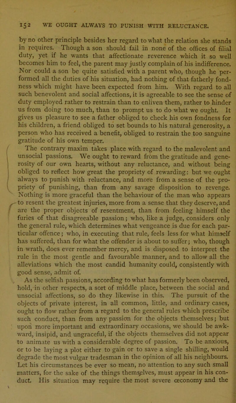 by no other principle besides her regard to what the relation she stands in requires. Though a son should fail in none of the offices of filial duty, yet if he wants that affectionate reverence which it so well becomes him to feel, the parent may justly complain of his indifference. Nor could a son be quite satisfied with a parent who, though he per- formed all the duties of his situation, had nothing of that fatherly fond- ness which might have been expected from him. With regard to all such benevolent and social affections, it is agreeable to see the sense of duty employed rather to restrain than to enliven them, rather to hinder us from doing too much, than to prompt us to do what we ought. It gives us pleasure to see a father obliged to check his own fondness for his children, a friend obliged to set bounds to his natural generosity, a person who has received a benefit, obliged to restrain the too sanguine gratitude of his own temper. The contrary maxim takes place with regard to the malevolent and unsocial passions. We ought to reward from the gratitude and gene- rosity of our own hearts, without any reluctance, and without being obliged to reflect how great the propriety of rewarding; but we ought always to punish with reluctance, and more from a sense of the pro- priety of punishing, than from any savage disposition to revenge. Nothing is more graceful than the behaviour of the man who appears - to resent the greatest injuries, more from a sense that they deserve, and are the proper objects of resentment, than from feeling himself the furies of that disagreeable passion; who, like a judge, considers only the general rule, which determines what vengeance is due for each par- ticular offence; who, in executing that rule, feels less for what himself has suffered, than for what the offender is about to suffer; who, though in wrath, does ever remember mercy, and is disposed to interpret the rule in the most gentle and favourable manner, and to allow all the alleviations which the most candid humanity could, consistently with good sense, admit of. As the selfish passions, according to what has formerly been observed, hold, in other respects, a sort of middle place, between the social and unsocial affections, so do they likewise in this. The pursuit of the objects of private interest, in all common, little, and ordinary cases, ought to flow' rather from a regard to the general rules which prescribe such conduct, than from any passiem for the objects themselves; but upon more important and extraordinary occasions, we should be awk- ward, insipid, and ungraceful, if the objects themselves did not appear to animate us with a considerable degree of passion. To be anxious, or to be laying a plot either to gain or to save a single shilling, would degrade the most vulgar tradesman in the opinion of all his neighbours. Let his circumstances be ever so mean, no attention to any such small matters, for the sake of the things thems;:lves, must appear in his con- duct. His situation may require the most severe ceconomy and the