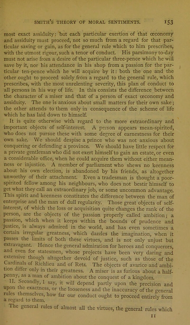 most exact assiduity: but each particular exertion of that ceconomy and assiduity must proceed, not so much from a regard for that par- ticular saving or gain, as for the general rule which to him prescribes, with the utmost rigour, such a tenor of conduct. His parsimony to-day must not arise from a desire of the particular three-pence which he will save by it, nor his attendance in his shop from a passion for the par- ticular ten-pence which he will acquire by it: both the one and the other ought to proceed solely from a regard to the general rule, which prescribes, with the most unrelenting severity, this plan of conduct to all persons in his way of life. In this consists the difference between the character of a miser and that of a person of exact ceconomy and assiduity. The one is anxious about small matters for their own sake; the other attends to them only in consequence of the scheme of life which he has laid down to himself. It is quite otherwise with regard to the more e.xtraordinary and important objects of self-interest. A person appears mean-spirited, who does not pursue these with some degree of earnestness for their own sake. We should despise a prince who was not anxious about conquering or defending a province. We should have little respect for a private gentleman who did not exert himself to gain an estate, or even a considerable office, when he could acquire them without either mean- ness or injustice. A member of parliament who shews no keenness about his own election, is abandoned by his friends, as altogether unworthy of their attachment. Even a tradesman is thought a poor- spirited fellow among his neighbours, who does not bestir himself to get what they call an extraordinary job, or some uncommon advantage. This spirit and keenness constitutes the difference between the man of enterprise and the man of dull regularity. Those great objects of self- interest, of which the loss or acquisition quite changes the rank of the person, are the objects of the passion properly called ambition; a passion, which when it keeps within the bounds of prudence and justice, is always admired in the world, and has even sometimes a certain irregular greatness, which dazzles the imagination, when it passes the limits of both these virtues, and is not only unjust but extravagant. Hence the general admiration for heroes and conquerors, and even for statesmen, whose projects have been very daring and extensive though altogether devoid of justice, such as those of the Cardmals of Richlieu and of Retz. The objects of avarice and ambi- tion differ only in their greatness. A miser is as furious about a half- penny, as a man of ambition about the conquest of a kingdom. II. Secondly, I say, it will depend partly upon the precision and upon the exactness, or the looseness and the inaccuracy of the general rules themselves, how far our conduct ought to proceed entirely from a regard to them. ^ The general rules of almost all the virtues, the general rules which