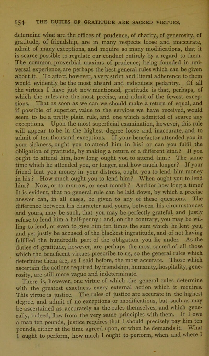 determine what are the offices of prudence, of charity, of generosity, of gratitude, of friendship, are in many respects loose and inaccurate, admit of many exceptions, and require so many modifications, that it is scarce possible to regulate our conduct entirely by a regard to them. The common proverbial maxims of prudence, being founded in uni- versal experience, are perhaps the best general rules which can be given about it To affect, however, a very strict and literal adherence to them would evidently be the most absurd and ridiculous pedantry. Of all the virtues I have just now mentioned, gratitude is that, perhaps, of which the rules are the most precise, and admit of the fewest excep- tions. That as soon as we can we should make a return of equal, and if possible of superior, value to the services we have received, would seem to be a pretty plain rule, and one which admitted of scarce any exceptions. Upon the most superficial examination, however, this rule will appear to be in the highest degree loose and inaccurate, and to admit of ten thousand exceptions. If your benefactor attended you in your sickness, ought you to attend him in his? or can you fulfil the obligation of gratitude, by making a return of a different kind ? If you ought to attend him, how long ought you to attend him ? The same time which he attended you, or longer, and how much longer ? If your friend lent you money in your distress, ought you to lend him money in his ? How much ought you to lend him ? When ought you to lend him ? Now, or to-morrow, or next month ? And for how long a time? It is evident, that no general rule can be laid down, by which a precise answer can, in all cases, be given to any of these questions. The difference between his character and yours, between his circumstances and yours, may be such, that you may be perfectly grateful, and justly refuse to lend him a half-penny: and, on the contrary, you may be wil- ling to lend, or even to give him ten times the sum which he lent you, and yet justly be accused of the blackest ingratitude, and of not having fulfilled the hundredth part of the obligation you lie under. As the duties of gratitude, however, are perhaps the most sacred of all those which the beneficent virtues prescribe to us, so the general rules which determine them are, as I said before, the most accurate. Those which ascertain the actions required by friendship, humanity, hospitality, gene- rosity, are still more vague and indeterminate. There is, however, one virtue of which the general rules determine with the greatest exactness every external action which it requires. This virtue is justice. The rules of justice are accurate in the highest degree, and admit of no exceptions or modifications, but such as may be ascertained as accurately as the rules themselves, and which gene- rally, indeed, flow from the very same principles with them. If I owe a man ten pounds, justice requires that I should precisely pay him ten pounds, either at the time agreed upon, or when he demands it. What I ought to perform, how much I ought to perform, when and where I