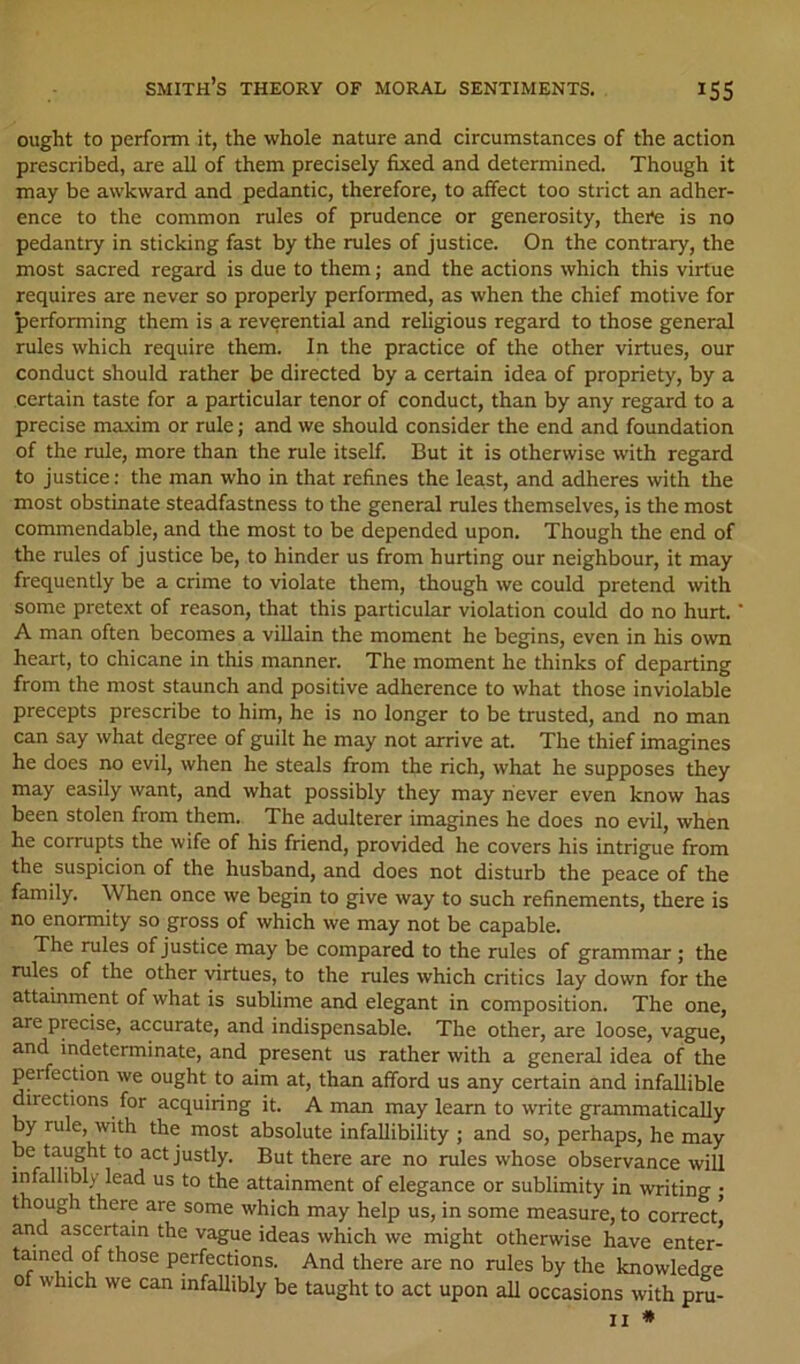 ought to perform it, the whole nature and circumstances of the action prescribed, are all of them precisely fixed and determined. Though it may be awkward and pedantic, therefore, to affect too strict an adher- ence to the common rules of prudence or generosity, theife is no pedantry in sticking fast by the rules of justice. On the contrary, the most sacred regard is due to them; and the actions which this virtue requires are never so properly performed, as when the chief motive for performing them is a reverential and religious regard to those general rules which require them. In the practice of the other virtues, our conduct should rather be directed by a certain idea of propriety, by a certain taste for a particular tenor of conduct, than by any regard to a precise maxim or rule; and we should consider the end and foundation of the rule, more than the rule itself. But it is otherwise with regard to justice; the man who in that refines the least, and adheres with the most obstinate steadfastness to the general rules themselves, is the most commendable, and the most to be depended upon. Though the end of the rules of justice be, to hinder us from hurting our neighbour, it may frequently be a crime to violate them, though we could pretend with some pretext of reason, that this particular violation could do no hurt. A man often becomes a villain the moment he begins, even in his own heart, to chicane in this manner. The moment he thinks of departing from the most staunch and positive adherence to what those inviolable precepts prescribe to him, he is no longer to be trusted, and no man can say what degree of guilt he may not arrive at. The thief imagines he does no evil, when he steals from the rich, what he supposes they may easily want, and what possibly they may never even know has been stolen from them. The adulterer imagines he does no evil, when he corrupts the wife of his friend, provided he covers his intrigue from the suspicion of the husband, and does not disturb the peace of the family. When once we begin to give way to such refinements, there is no enormity so gross of which we may not be capable. The rules of justice may be compared to the rules of grammar; the rules of the other virtues, to the rules which critics lay down for the attainment of what is sublime and elegant in composition. The one, are precise, accurate, and indispensable. The other, are loose, vague, and indeterminate, and present us rather with a general idea of the perfection we ought to aim at, than afford us any certain and infallible directions for acquiring it. A man may learn to write grammatically by rule, with the most absolute infallibility ; and so, perhaps, he may be taught to act justly. But there are no rules whose observance will infallibly lead us to the attainment of elegance or sublimity in writing • though there are some which may help us, in some measure, to correct and ascertain the vague ideas which we might otherwise have enter- tamed of those perfections. And there are no rules by the knowledee of which we can infallibly be taught to act upon all occasions with pru- II *