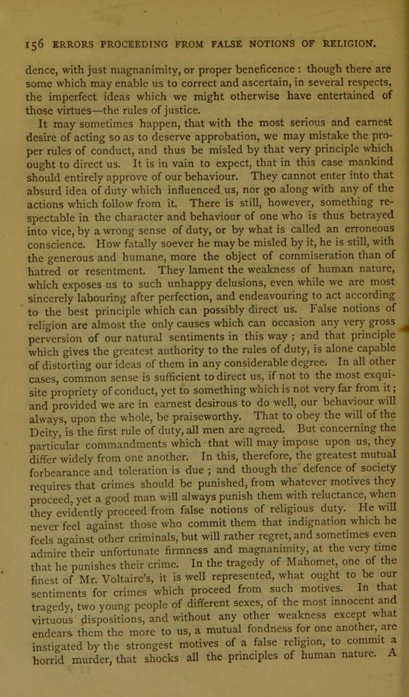 dence, with just magnanimity, or proper beneficence : though there are some which may enable us to correct and ascertain, in several respects, the imperfect ideas which we might otherwise have entertained of those virtues—the rules of justice. It may sometimes happen, that with the most serious and earnest desire of acting so as to deserve approbation, we may mistake the pro- per rules of conduct, and thus be misled by that very principle which ought to direct us. It is in vain to expect, that in this case mankind should entirely approve of our behaviour. They cannot enter into that absurd idea of duty which influenced us, nor go along with any of the actions which follow from it. There is still, however, something re- spectable in the character and behaviour of one who is thus betrayed into vice, by a wrong sense of duty, or by what is called an erroneous conscience. How fatally soever he may be misled by it, he is still, with the generous and humane, more the object of commiseration than of hatred or resentment. They lament the weakness of human nature, which exposes us to such unhappy delusions, even while we are most sincerely labouring after perfection, and endeavouring to act according to the best principle which can possibly direct us. False notions of religion are almost the only causes which can occasion any very gross perversion of our natural sentiments in this way ; and that principle which gives the greatest authority to the rules of duty, is alone capable of distorting our ideas of them in any considerable degreei In all other cases, common sense is sufficient to direct us, if not to the most exqui- site propriety of conduct, yet to something which is not very far from it; and provided we are in earnest desirous to do well, our behaviour will always, upon the whole, be praiseworthy. That to obey the will of the Deity, is the first rule of duty, all men are agreed. But concerning the particular commandments which that will may impose upon us, they differ widely from one another. In this, therefore, the greatest mutual forbearance and toleration is due ; and though the defence of society requires that crimes should be punished, from whatever motives they proceed, yet a good man will always punish them with reluctance, when they evidently proceed from false notions of religious duty. He will never feel against those who commit them that indignation which he feels against other criminals, but will rather regret, and sometimes even admire their unfortunate firmness and magnanimity, at the very time that he punishes their crime. In the tragedy of Mahomet, one of the finest of Mr. Voltaire’s, it is well represented, what ought to be our sentiments for crimes which proceed from such motives. In that tragedy, two young people of different sexes, of the most innocent and virtuous dispositions, and without any other weakness except what endears them the more to us, a mutual fondness for one another, are instigated by the strongest motives of a false religion, to commit a horrid murder, that shocks all the principles of human nature. A