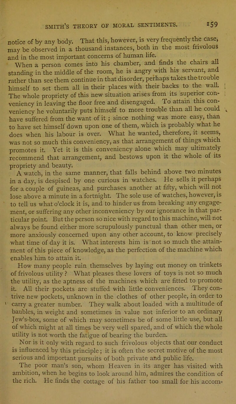 notice of by any body. That this, however, is very frequently the case, may be observed in a thousand instances, both in the most frivolous and in the most important concerns of human life. When a person comes into his chamber, and finds the chairs all standing in the middle of the room, he is angry with his servant, and rather than see them continue in that disorder, perhaps takes the trouble himself to set them all in their places with their backs to the wall The whole propriety of this new situation arises from its superior con- veniency in leaving the floor free and disengaged. To attain this con- veniency he voluntarily puts himself to more trouble than all he could have suff'ered from the want of it ; since nothing was more easy, than to have set himself down upon one of them, which is probably what he does when his labour is over. What he wanted, therefore, it seems, was not so much this conveniency, as that arrangement of things which promotes it. Yet it is this conveniency alone which may ultimately recommend that arrangement, and bestows upon it the whole of its propriety and beauty. A watch, in the same manner, that falls behind above two minutes in a day, is despised by one curious in watches. He sells it perhaps for a couple of guineas, and purchases another at fifty, which wiU not lose above a minute in a fortnight. The sole use of watches, however, is to tell us what o’clock it is, and to hinder us from breaking any engage- ment, or suffering any other inconveniency by our ignorance in that par- ticular point. But the person so nice with regard to this machine, will not always be found either more scrupulously punctual than other men, or more anxiously concerned upon any other account, to know precisely what time of day it is. What interests him is not so much the attain- ment of this piece of knowledge, as the perfection of the machine which enables him to attain it. How many people ruin themselves by laying out money on trinkets of frivolous utility ? What pleases these lovers of toys is not so much the utility, as the aptness of the machines which are fitted to promote it. All their pockets are stuffed with little conveniences. They con- trive new pockets, unknown in the clothes of other people, in order to ’ carry a greater number. They walk about loaded with a multitude of baubles, in weight and sometimes in value not inferior to an ordinary Jew’s-box, some of which may sometimes be of some little use, but all of which might at all times be very well spared, and of which the whole utility is not worth the fatigue of bearing the burden. Nor is it only with regard to such frivolous objects that our conduct is influenced by this principle; it is often the secret motive of the most serious and important pursuits of both private and public life. The poor man’s son, whom Heaven in its anger has visited with ambition, when he begins to look around him, admires the condition of the rich. He finds the cottage of his father too small for his accom-