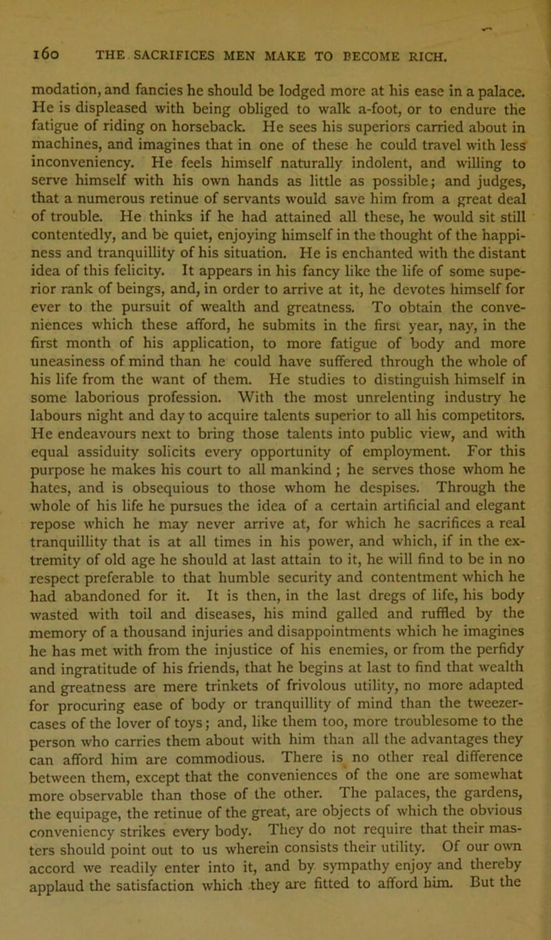 l6o THE SACRIFICES MEN MAKE TO BECOME RICH. modation, and fancies he should be lodged more at his ease in a palace. He is displeased with being obliged to walk a-foot, or to endure the fatigue of riding on horseback. He sees his superiors carried about in machines, and imagines that in one of these he could travel with less inconveniency. He feels himself naturally indolent, and willing to serve himself with his own hands as little as possible; and judges, that a numerous retinue of servants would save him from a great deal of trouble. He thinks if he had attained all these, he would sit still contentedly, and be quiet, enjoying himself in the thought of the happi- ness and tranquillity of his situation. He is enchanted with the distant idea of this felicity. It appears in his fancy like the life of some supe- rior rank of beings, and, in order to arrive at it, he devotes himself for ever to the pursuit of wealth and greatness. To obtain the conve- niences which these afford, he submits in the first year, nay, in the first month of his application, to more fatigue of body and more uneasiness of mind than he could have suffered through the whole of his life from the want of them. He studies to distinguish himself in some laborious profession. With the most unrelenting industry he labours night and day to acquire talents superior to all his competitors. He endeavours next to bring those talents into public view, and with equal assiduity solicits every opportunity of employment. For this purpose he makes his court to all mankind; he serves those whom he hates, and is obsequious to those whom he despises. Through the whole of his life he pursues the idea of a certain artificial and elegant repose which he may never arrive at, for which he sacrifices a real tranquillity that is at all times in his power, and which, if in the ex- tremity of old age he should at last attain to it, he will find to be in no respect preferable to that humble security and contentment which he had abandoned for it. It is then, in the last dregs of life, his body wasted with toil and diseases, his mind galled and ruffled by the memory of a thousand injuries and disappointments which he imagines he has met with from the injustice of his enemies, or from the perfidy and ingratitude of his friends, that he begins at last to find that wealth and greatness are mere trinkets of frivolous utility, no more adapted for procuring ease of body or tranquillity of mind than the tweezer- cases of the lover of toys; and, like them too, more troublesome to the person who carries them about with him than all the advantages they can afford him are commodious. There is no other real difference between them, except that the conveniences of the one are somewhat more observable than those of the other. The palaces, the gardens, the equipage, the retinue of the great, are objects of which the obvious conveniency strikes every body. They do not require that their mas- ters should point out to us wherein consists their utility. Of our o^vn accord we readily enter into it, and by sympathy enjoy and thereby applaud the satisfaction which they are fitted to afford him. But the