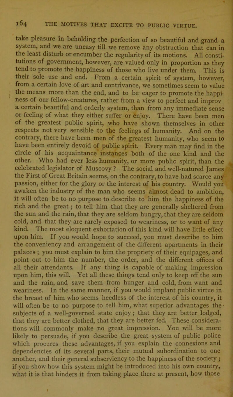 take pleasure in beholding the perfection of so beautiful and grand a system, and we are uneasy till we remove any obstruction that can in the least disturb or encumber the regularity of its motions. All consti- tutions of government, however, are valued only in proportion as they tend to promote the happiness of those who live under them. This is their sole use and end. From a certain spirit of system, however, from a certain love of art and contrivance, we sometimes seem to value the means more than the end, and to be eager to promote the happi- ness of our fellow-creatures, rather from a view to perfect and improv a certain beautiful and orderly system, than from any immediate sense or feeling of what they either suffer or enjoy. There have been men of the greatest public spirit, who have shown themselves in other respects not very sensible to the feelings of humanity. And on the contrary, there have been men of the greatest humanity, who seem to have been entirely devoid of public spirit. Every man may find in the circle of his acquaintance' instances both of the one kind and the other. Who had ever less humanity, or more public spirit, than the celebrated legislator of Muscovy ? The social and well-natured James the First of Great Britain seems, on the contrary, to have had scarce any passion, either for the glory or the interest of his country. Would you awaken the industry of the man who seems almost dead to ambition, it will often be to no purpose to describe to him the happiness of the rich and the great; to tell him that they are generally sheltered from the sun and the rain, that they are seldom hungry, that they are seldom cold, and that they are rarely exposed to weariness, or to want of any kind. The most eloquent exhortation of this kind will have little effect upon him. If you would hope to succeed, you must describe to him the conveniency and arrangement of the different apartments in their palaces ; you must explain to him the propriety of their equipages, and point out to him the number, the order, and the different offices of all their attendants. If any thing is capable of making impression upon him, this will. Yet all these things tend only to keep off the sun and the rain, and save them from hunger and cold, from want and weariness. In the same manner, if you would implant public virtue in the breast of him who seems heedless of the interest of his country, it will often be to no purpose to tell him, what superior advantages the • subjects of a well-governed state enjoy; that they are better lodged, that they are better clothed, that they are better fed. These considera- tions will commonly make no great impression. You will be more likely to persuade, if you describe the great system of public police which procures these advantages, if you explain the connexions and dependencies of its several parts, their mutual subordination to one another, and their general subserviency to the happiness of the society ; if you show how this system might be introduced into his own country, what it is that hinders it from taking place there at present, how those