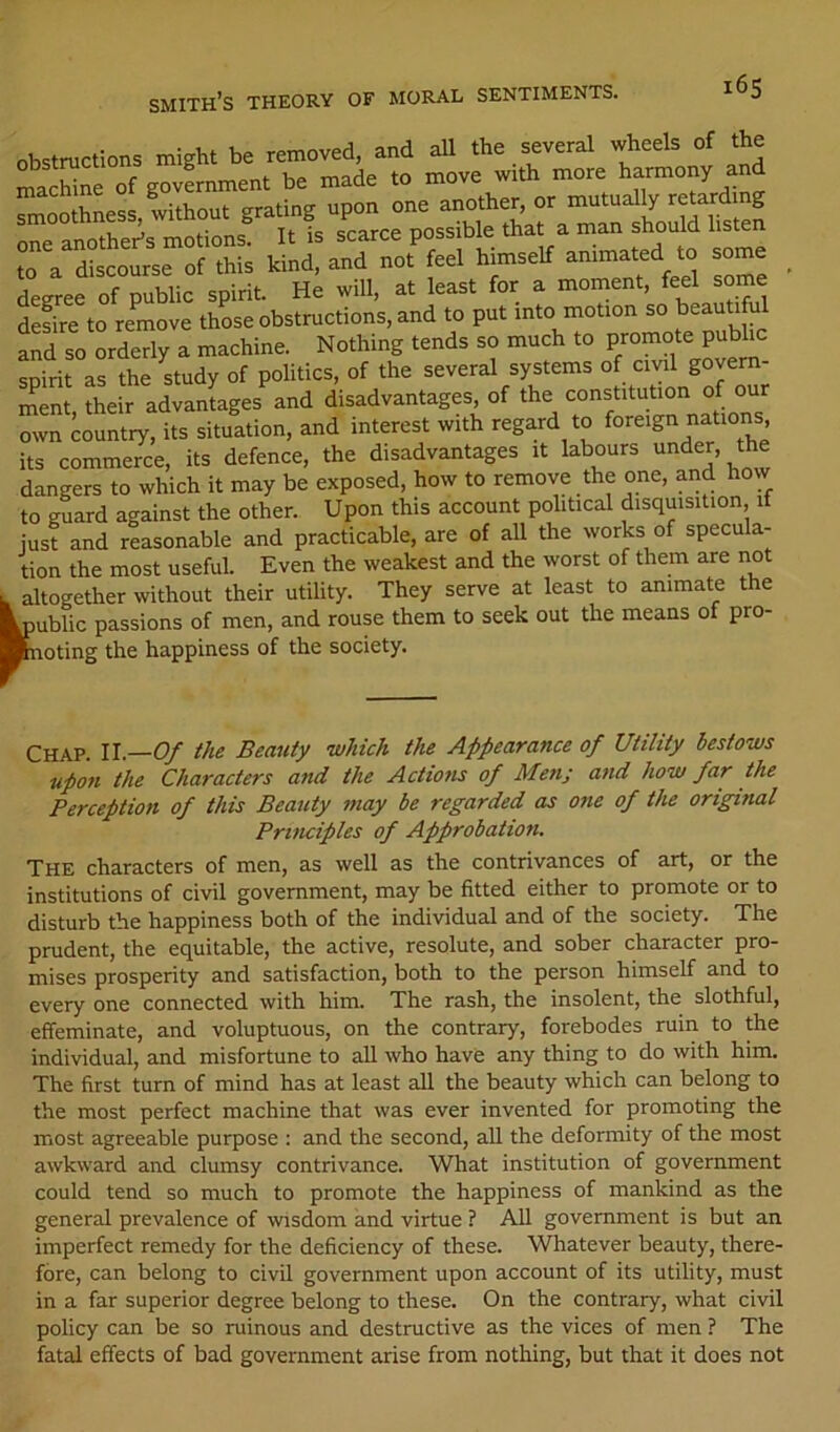 i6s obstructions might be removed, and aU the several wheels of the niLchine of government be made to move with more harmony and smoothness without Ta“S oS . idTofS himself animated .0 some Lree ofTublic spirit. H; will, at least for a moment, feel some defire to remove those obstructions, and to put into motion so Ld so orderly a machine. Nothing tends so much to spirit as the study of politics, of the several systems of civil govem- i^ent their advantages and disadvantages, of the constitution of our own country, its situation, and interest with regard to foreign nation^ its commerce, its defence, the disadvantages it labours under, the dangers to which it may be exposed, how to remove the one, and how to guard against the other. Upon this account political disquisition if just and reasonable and practicable, are of aU the works of specula- tion the most useful. Even the weakest and the worst of them are not . altogether without their utility. They serve at least to animate the public passions of men, and rouse them to seek out the means of pro- Kioting the happiness of the society. Chap. U.—O/ the Beauty which the Appearance of Utility bestows upon the Characters and the Actiofis of Men; and how far the Perception of this Beauty may be regarded as one of the original Principles of Approbation. The characters of men, as well as the contrivances of art, or the institutions of civil government, may be fitted either to promote or to disturb the happiness both of the individual and of the society. The prudent, the equitable, the active, resolute, and sober character pro- mises prosperity and satisfaction, both to the person himself and to every one connected with him. The rash, the insolent, the slothful, effeminate, and voluptuous, on the contrary, forebodes ruin to the individual, and misfortune to aU who have any thing to do with him. The first turn of mind has at least all the beauty which can belong to the most perfect machine that was ever invented for promoting the most agreeable purpose ; and the second, all the deformity of the most awkward and clumsy contrivance. What institution of government could tend so much to promote the happiness of mankind as the general prevalence of wisdom and virtue ? All government is but an imperfect remedy for the deficiency of these. Whatever beauty, there- fore, can belong to civil government upon account of its utility, must in a far superior degree belong to these. On the contrary, what civil policy can be so ruinous and destructive as the vices of men ? The fatal effects of bad government arise from nothing, but that it does not