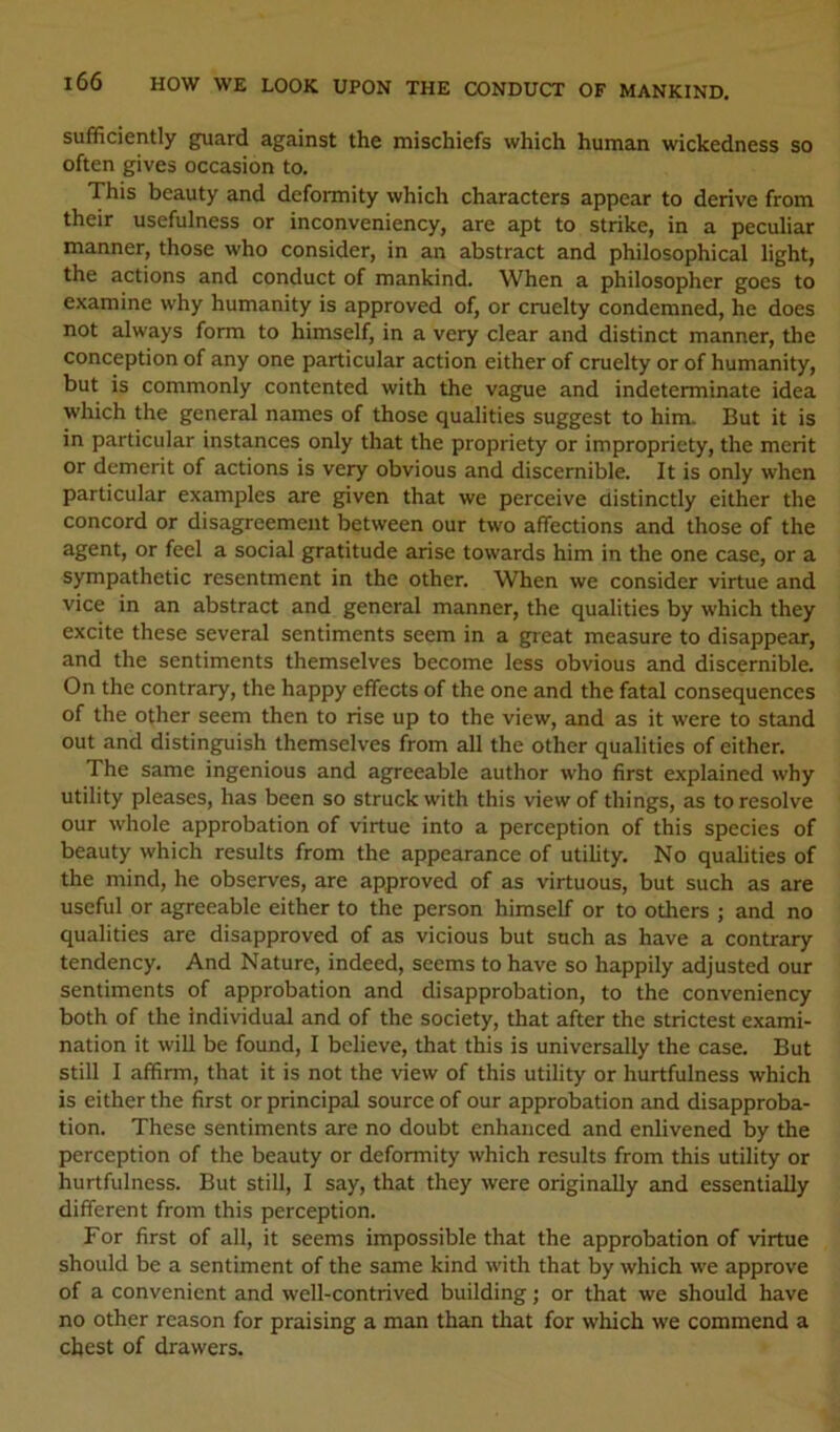 sufficiently guard against the mischiefs which human wickedness so often gives occasion to. This beauty and deformity which characters appear to derive from their usefulness or inconveniency, are apt to strike, in a peculiar manner, those who consider, in an abstract and philosophical light, the actions and conduct of mankind. When a philosopher goes to examine why humanity is approved of, or cruelty condemned, he does not always form to himself, in a very clear and distinct manner, the conception of any one particular action either of cruelty or of humanity, but is commonly contented with the vague and indeterminate idea which the general names of those qualities suggest to him. But it is in particular instances only that the propriety or impropriety, the merit or demerit of actions is very obvious and discernible. It is only when particular examples are given that we perceive distinctly either the concord or disagreement between our two affections and those of the agent, or feel a social gratitude arise towards him in the one case, or a sympathetic resentment in the other. When we consider virtue and vice in an abstract and general manner, the qualities by which they excite these several sentiments seem in a gieat measure to disappear, and the sentiments themselves become less obvious and discernible. On the contrary, the happy effects of the one and the fatal consequences of the other seem then to rise up to the view, and as it were to stand out and distinguish themselves from all the other qualities of either. The same ingenious and agreeable author who first explained why utility pleases, has been so struck with this view of things, as to resolve our whole approbation of virtue into a perception of this species of beauty which results from the appearance of utility. No qualities of the mind, he observes, are approved of as virtuous, but such as are useful or agreeable either to the person himself or to others ; and no qualities are disapproved of as vicious but such as have a contrary tendency. And Nature, indeed, seems to have so happily adjusted our sentiments of approbation and disapprobation, to the conveniency both of the individual and of the society, that after the strictest exami- nation it will be found, I believe, that this is universally the case. But still I affirm, that it is not the view of this utility or hurtfulness which is either the first or principal source of our approbation and disapproba- tion. These sentiments are no doubt enhanced and enlivened by the perception of the beauty or deformity which results from this utility or hurtfulness. But still, I say, that they were originally and essentially different from this perception. For first of all, it seems impossible that the approbation of virtue should be a sentiment of the same kind with that by which we approve of a convenient and well-contrived building; or that we should have no other reason for praising a man than that for which we commend a chest of drawers.