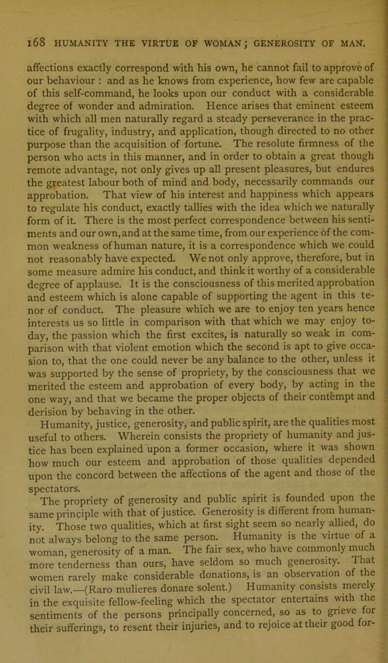 affections exactly correspond with his own, he cannot fail to approve of our behaviour : and as he knows from experience, how few are capable of this self-command, he looks upon our conduct with a considerable degree of wonder and admiration. Hence arises that eminent esteem with which all men naturally regard a steady perseverance in the prac- tice of frugality, industry, and application, though directed to no other purpose than the acquisition of fortune. The resolute firmness of the person who acts in this manner, and in order to obtain a great though remote advantage, not only gives up all present pleasures, but endures the greatest labour both of mind and body, necessarily commands our approbation. That view of his interest and happiness which appears to regulate his conduct, exactly tallies with the idea which we naturally form of it. There is the most perfect correspondence between his senti- ments and our own, and at the same time, from our experience of the com- mon weakness of human nature, it is a correspondence which we could not reasonably have expected. We not only approve, therefore, but in some measure admire his conduct, and think it worthy of a considerable degree of applause. It is the consciousness of this merited approbation and esteem which is alone capable of supporting the agent in this te- nor of conduct. The pleasure which we are to enjoy ten years hence interests us so little in comparison with that which we may enjoy to- day, the passion which the first excites, is naturally so weak in com- parison with that violent emotion which the second is apt to give occa- sion to, that the one could never be any balance to the other, unless it was supported by the sense of propriety, by the consciousness that we merited the esteem and approbation of every body, by acting in the one way, and that we became the proper objects of their contempt and derision by behaving in the other. Humanity, justice, generosity, and public spirit, are the qualities most useful to others. Wherein consists the propriety of humanity and jus- tice has been explained upon a former occasion, where it was shown how much our esteem and approbation of those qualities depended upon the concord between the affections of the agent and those of the spectators. The propriety of generosity and public spirit is founded upon the same principle with that of justice. Generosity is different from human- ity. Those two qualities, which at first sight seem so nearly allied, do not always belong to the same person. Humanity is the virtue of a woman, generosity of a man. The fair sex, who have commonly much more tenderness than ours, have seldom so much generosity. That women rarely make considerable donations, is an observation of the civil law.—(Raro mulieres donare solent.) Humanity consists merely in the exquisite fellow-feeling which the spectator entertains with the sentiments of the persons principally concerned, so as to grieve for their sufferings, to resent their injuries, and to rejoice at their good for-