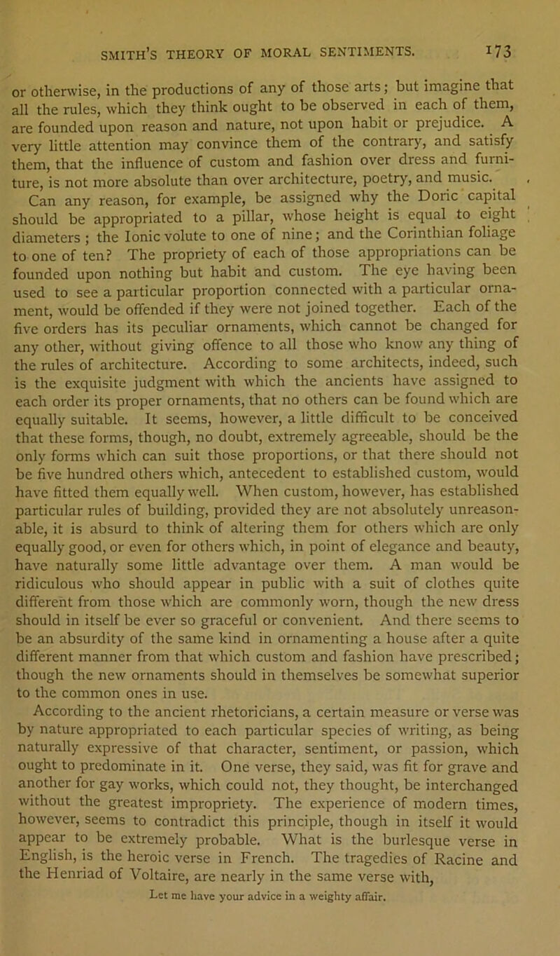 or otherwise, in the productions of any of those arts; but imagine that all the rules, which they think ought to be observed in each of them, are founded upon reason and nature, not upon habit or prejudice. A very little attention may convince them of the contrary, and satisfy them, that the influence of custom and fashion over dress and furni- ture, is not more absolute than over architecture, poetry, and music. Can any reason, for example, be assigned why the Doric capital should be appropriated to a pillar, whose height is equal to eight diameters ; the Ionic volute to one of nine; and the Coiinthian foliage to one of ten? The propriety of each of those appropriations can be founded upon nothing but habit and custom. The eye having been used to see a particular proportion connected with a particular oima- ment, would be offended if they were not joined together. Each of the five orders has its peculiar ornaments, which cannot be changed for any other, without giving offence to all those who know any thing of the rules of architecture. According to some architects, indeed, such is the exquisite judgment with which the ancients have assigned to each order its proper ornaments, that no others can be found which are equally suitable. It seems, however, a little difficult to be conceived that these forms, though, no doubt, extremely agreeable, should be the only forms which can suit those proportions, or that there should not be five hundred others which, antecedent to established custom, would have fitted them equally well. When custom, however, has established particular rules of building, provided they are not absolutely unreason- able, it is absurd to think of altering them for others which are only equally good, or even for others which, in point of elegance and beauty, have naturally some little advantage over them. A man would be ridiculous who should appear in public with a suit of clothes quite different from those which are commonly worn, though the new dress should in itself be ever so graceful or convenient. And there seems to be an absurdity of the same kind in ornamenting a house after a quite different manner from that which custom and fashion have prescribed; though the new ornaments should in themselves be somewhat superior to the common ones in use. According to the ancient rhetoricians, a certain measure or verse was by nature appropriated to each particular species of writing, as being naturally expressive of that character, sentiment, or passion, which ought to predominate in it. One verse, they said, was fit for grave and another for gay works, which could not, they thought, be interchanged without the greatest impropriety. The experience of modern times, however, seems to contradict this principle, though in itself it would appear to be extremely probable. What is the burlesque verse in English, is the heroic verse in French. The tragedies of Racine and the Henriad of Voltaire, are nearly in the same verse with, Let me have your advice in a weighty affair.