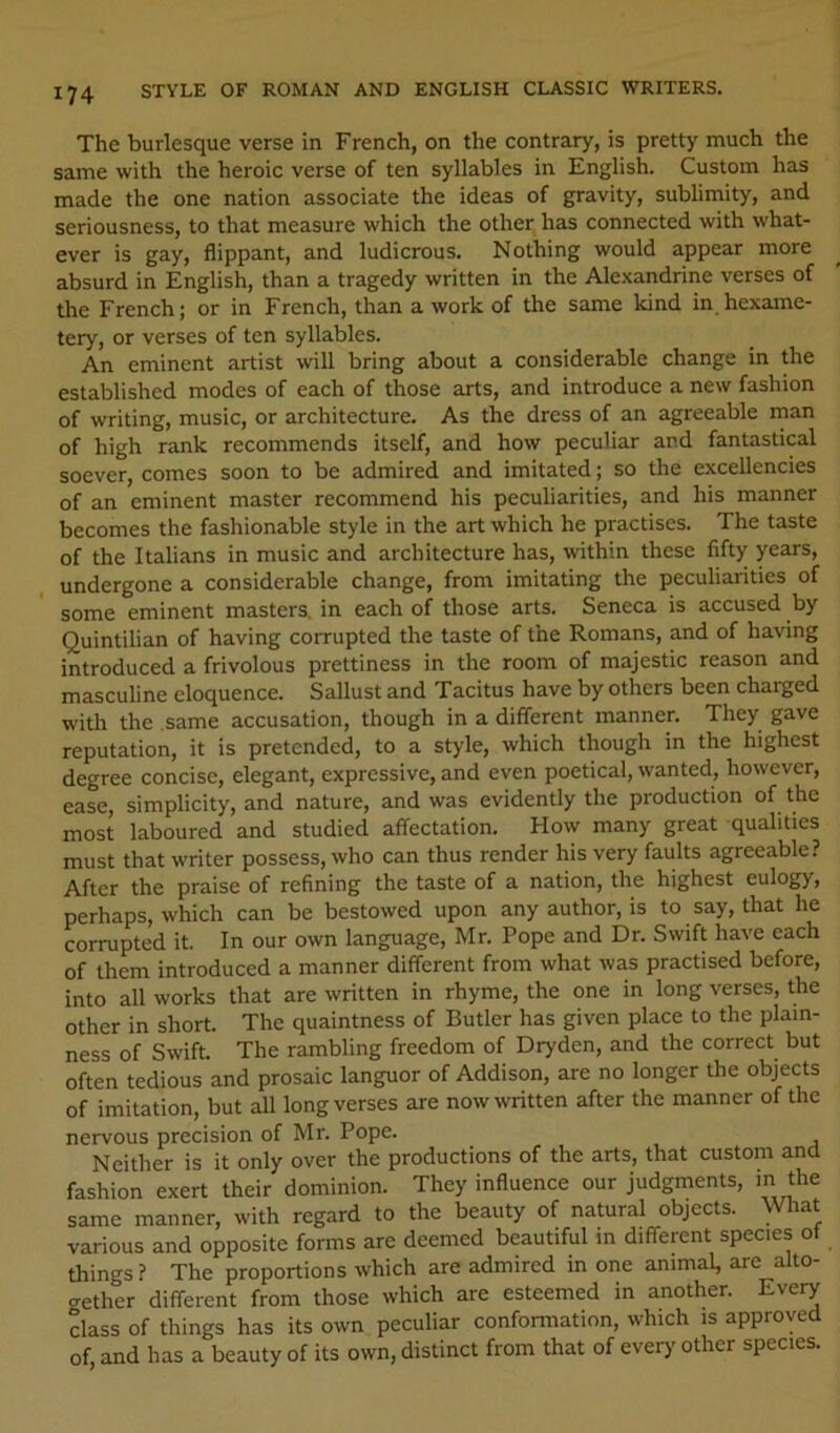 The burlesque verse in French, on the contrary, is pretty much the same with the heroic verse of ten syllables in English. Custom has made the one nation associate the ideas of gravity, sublimity, and seriousness, to that measure which the other has connected with what- ever is gay, flippant, and ludicrous. Nothing would appear more absurd in English, than a tragedy written in the Alexandrine verses of the French; or in French, than a work of the same kind in hexame- tery, or verses of ten syllables. An eminent artist will bring about a considerable change in the established modes of each of those arts, and introduce a new fashion of writing, music, or architecture. As the dress of an agreeable man of high rank recommends itself, and how peculiar and fantastical soever, comes soon to be admired and imitated; so the excellencies of an eminent master recommend his peculiarities, and his manner becomes the fashionable style in the art which he practises. The taste of the Italians in music and architecture has, within these fifty years, undergone a considerable change, from imitating the peculiarities of some eminent masters, in each of those arts. Seneca is accused by Quintilian of having corrupted the taste of the Romans, and of having introduced a frivolous prettiness in the room of majestic reason and masculine eloquence. Sallust and Tacitus have by others been charged witli the same accusation, though in a different manner. They gave reputation, it is pretended, to a style, which though in the highest degree concise, elegant, expressive, and even poetical, wanted, however, ease, simplicity, and nature, and was evidently the production of the most laboured and studied affectation. How many great qualities must that writer possess, who can thus render his very faults agreeable? After the praise of refining the taste of a nation, the highest eulogy, perhaps, which can be bestowed upon any author, is to say, that he corrupted it. In our own language, Mr. Pope and Dr. Swift have each of them introduced a manner different from what was practised before, into all works that are written in rhyme, the one in long verses, the other in short. The quaintness of Butler has given place to the plain- ness of Swift The rambling freedom of Dryden, and the correct but often tedious and prosaic languor of Addison, are no longer the objects of imitation, but all long verses are now written after the manner of the nervous precision of Mr. Pope. ^ Neither is it only over the productions of the arts, that custom ana fashion exert their dominion. They influence our judgments, in the same manner, with regard to the beauty of natural objects. What various and opposite forms are deemed beautiful m different species of things ? The proportions which are admired in one animal, are alto- gether different from those which are esteemed in another. Every class of things has its own peculiar conformation, which is approved of, and has a beauty of its own, distinct from that of every' other species.