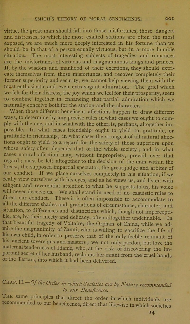 virtue, the great man should fall into those misfortunes, those dangers and distresses, to which the most exalted stations are often the most exposed, we are much more deeply interested in his fortune than we should be in that of a person equally virtuous, but in a more humble situation. The most interesting subjects of tragedies and romances are the misfortunes of virtuous and magnanimous kings and princes. If, by the wisdom and manhood of their exertions, they should extri- cate themselves from those misfortunes, and recover completely their former superiority and security, we cannot help viewing them with the most enthusiastic and even extravagant admiration. The grief which we felt for their distress, the joy which we feel for their prosperity, seem to combine together in enhancing that partial admiration which we naturally conceive both for the station and the character. When those different beneficent affections happen to draw different ways, to determine by any precise rules in what cases we ought to com- ply with the one, and in what with the other, is, perhaps, altogether im- possible. In what cases friendship ought to yield to gratitude, or gratitude to friendship ; in what cases the strongest of all natural affec- tions ought to yield to a regard for the safety of those superiors upon whose safety often depends that of the whole society; and in what cases natural affection may, without impropriety, prevail over that regard ; must be left altogether to the decision of the man within the breast, the supposed impartial spectator, the great judge and arbiter of our conduct. If we place ourselves completely in his situation, if we really view ourselves with his eyes, and as he views us, and listen with diligent and reverential attention to what he suggests to us, his voice will never deceive us. We shall stand in need of no casuistic rules to direct our conduct. These it is often impossible to accommodate to all the different shades and gradations of circumstance, character, and situation, to differences and distinctions which, though not impercepti- ble, are, by their nicety and delicacy, often altogether undefinable. In that beautiful tragedy of Voltaire, the Orphan of China, while we ad- mire the magnanimity of Zamti, who is willing to sacrifice the life of his own child, in order to preserve that of the only feeble remnant of his ancient sovereigns and masters ; we not only pardon, but love the maternal tenderness of Idame, who, at the risk of discovering the im- portant secret of her husband, reclaims her infant from the cruel hands of the Tartars, into which it had been delivered. Chap. II. Of the Order in which Societies are by Nature recontmettded to our Beneficence. The same principles that direct the order in which individuals are recommended to our beneficence, direct that likewise in which societies 14