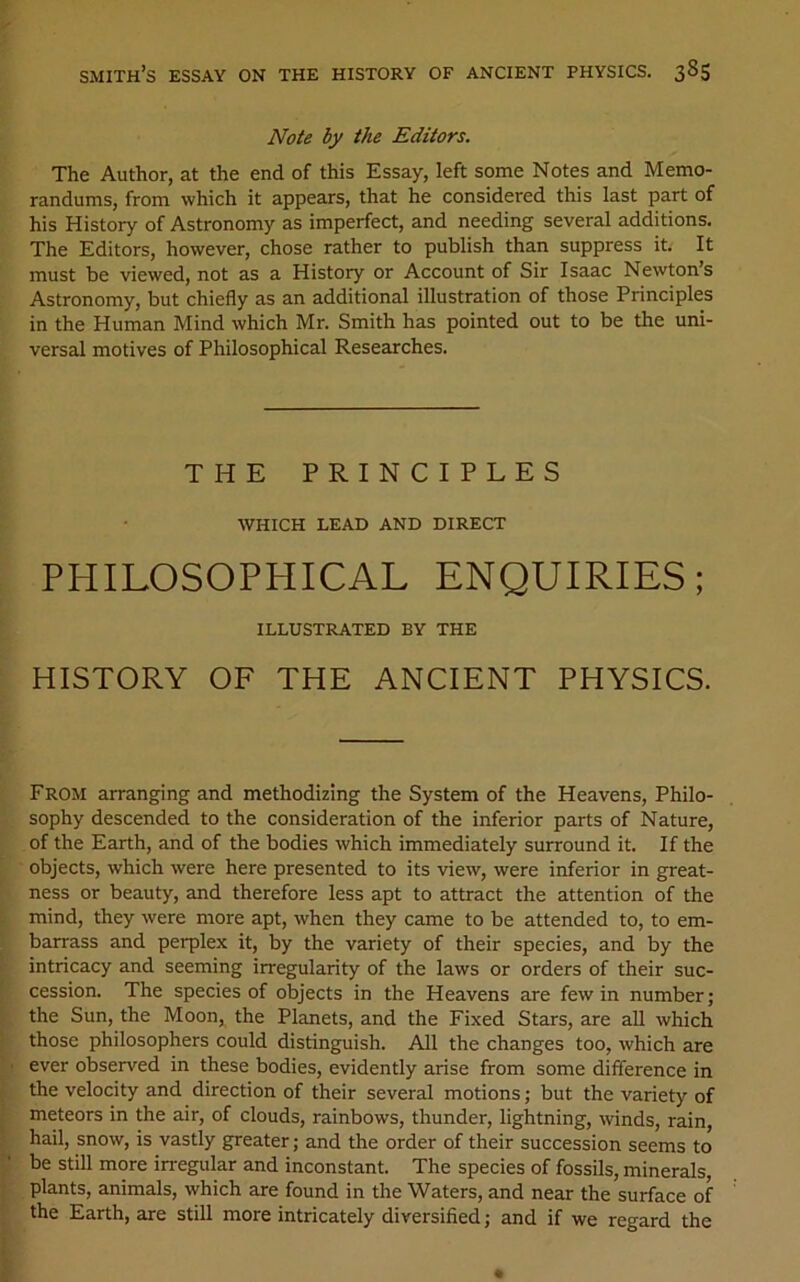 Note by the Editors. The Author, at the end of this Essay, left some Notes and Memo- randums, from which it appears, that he considered this last part of his History of Astronomy as imperfect, and needing several additions. The Editors, however, chose rather to publish than suppress it. It must be viewed, not as a History or Account of Sir Isaac Newton’s Astronomy, but chiefly as an additional illustration of those Principles in the Human Mind which Mr. Smith has pointed out to be the uni- versal motives of Philosophical Researches. THE PRINCIPLES which lead and direct PHILOSOPHICAL ENQUIRIES; ILLUSTRATED BY THE HISTORY OF THE ANCIENT PHYSICS. From arranging and methodizing the System of the Heavens, Philo- sophy descended to the consideration of the inferior parts of Nature, of the Earth, and of the bodies which immediately surround it. If the objects, which were here presented to its view, were inferior in great- ness or beauty, and therefore less apt to attract the attention of the mind, they were more apt, when they came to be attended to, to em- barrass and perplex it, by the variety of their species, and by the intricacy and seeming irregularity of the laws or orders of their suc- cession. The species of objects in the Heavens are few in number; the Sun, the Moon, the Planets, and the Fixed Stars, are all which those philosophers could distinguish. All the changes too, which are ever observed in these bodies, evidently arise from some difference in the velocity and direction of their several motions; but the variety of meteors in the air, of clouds, rainbows, thunder, lightning, winds, rain, hail, snow, is vastly greater; and the order of their succession seems to be still more in-egular and inconstant. The species of fossils, minerals, plants, animals, which are found in the Waters, and near the surface of the Earth, are still more intricately diversified; and if we regard the