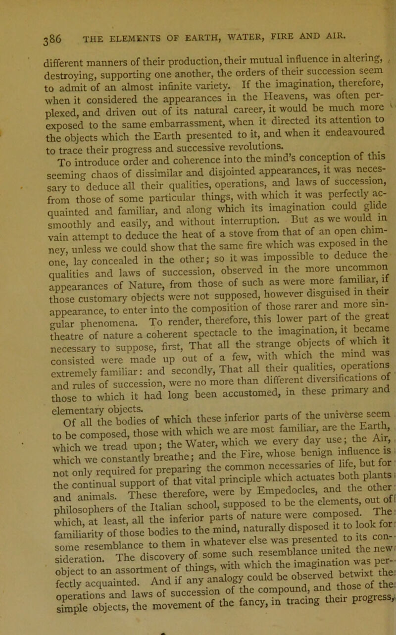 different manners of their production, their mutual influence in altering, , destroying, supporting one another, the orders of their succession seem to admit of an almost infinite variety. If the imagination, therefore, when it considered the appearances in the Heavens, was often per- plexed, and driven out of its natural career, it would be much more ^ exposed to the same embarrassment, when it directed its attention to the objects which the Earth presented to it, and when it endeavoured to trace their progress and successive revolutions. _ To introduce order and coherence into the mind s conception ot this seeming chaos of dissimilar and disjointed appearances, it was neces- sary to deduce all their qualities, operations, and laws of secession, from those of some particular things, with which it was perfectly ac- quainted and familiar, and along which its imagination could glide smoothly and easily, and without interruption. But as we would in vain attempt to deduce the heat of a stove from that of an open chim- ney, unless we could show that the same fire which was exposed m the one, lay concealed in the other; so it was impossible to deduce the qualities and laws of succession, observed in the more uncommon appearances of Nature, from those of such as were more faniihar, 1 those customary objects were not supposed, however disguised in their appearance, to enter into the composition of those rarer and mo>-e sin- gular phenomena. To render, therefore, this lower part of the great theatre of nature a coherent spectacle to the imagination, it becaine necessary to suppose, first, That all the strange objects of which it “Sd we 4de up out of a f=», with which the m.»d waa extremely familiar: and secondly. That all their and rules of succession, were no more than different diversifications those to which it had long been accustomed, in these primary and of which these inferior parts of the universe seem to be composed, those with which we are most familiar, are Ear , which we tread upon; the Water, which we every day use; the Air, which we constanly breathe; and the Fire, whose beni^ t^t for nnt onlv required for preparing the common necessaries of [ife, but fo the continual support of that vital principle which j • ole TVipcp therefore, were by Empedocles, and the otner supposed .5 be .be element^ o.^ oti pmiosopne composed. The Li^harity of those bodies to the mind, naturally disposed it to l^ok for r rSllance tp .hem iu wha.ever els. .-as Psesen^ « o» • j a- T'la.a Aicf-nverv of some such resemblance unitea me iit-w object to ^.^^^“rtrnent of ?ptSrsL“1aws^o«^^^ simple objects, the movement of the fancy, in tra g P