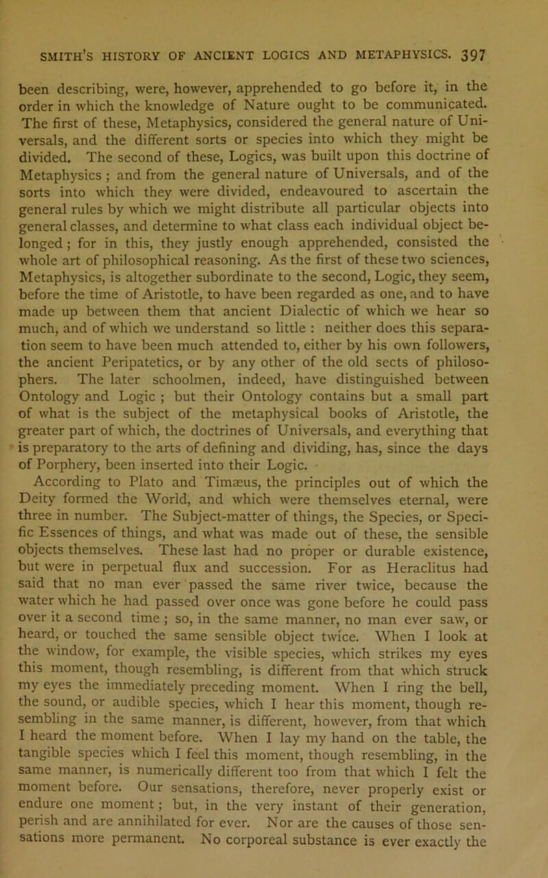 been describing, were, however, apprehended to go before it, in the order in which the knowledge of Nature ought to be communicated. The first of these. Metaphysics, considered the general nature of Uni- versals, and the different sorts or species into which they might be divided. The second of these. Logics, was built upon this doctrine of Metaphysics ; and from the general nature of Universals, and of the sorts into which they were divided, endeavoured to ascertain the general rules by which we might distribute all particular objects into general classes, and determine to what class each individual object be- longed ; for in this, they justly enough apprehended, consisted the whole art of philosophical reasoning. As the first of these two sciences, Metaphysics, is altogether subordinate to the second. Logic, they seem, before the time of Aristotle, to have been regarded as one, and to have made up between them that ancient Dialectic of which we hear so much, and of which we understand so little : neither does this separa- tion seem to have been much attended to, either by his own followers, the ancient Peripatetics, or by any other of the old sects of philoso- phers. The later schoolmen, indeed, have distinguished between Ontology and Logic ; but their Ontology contains but a small part of what is the subject of the metaphysical books of Aristotle, the greater part of which, the doctrines of Universals, and everything that is preparatory to the arts of defining and dividing, has, since the days of Porphery, been inserted into their Logic. According to Plato and Timteus, the principles out of which the Deity formed the World, and which were themselves eternal, were three in number. The Subject-matter of things, the Species, or Speci- fic Essences of things, and what was made out of these, the sensible objects themselves. These last had no proper or durable existence, but were in perpetual flux and succession. For as Heraclitus had said that no man ever passed the same river twice, because the water which he had passed over once was gone before he could pass over it a second time ; so, in the same manner, no man ever saw, or heard, or touched the same sensible object twice. When 1 look at the window, for example, the visible species, which strikes my eyes this moment, though resembling, is different from that which stmck my eyes the immediately preceding moment. When 1 ring the bell, the sound, or audible species, which I hear this moment, though re- sembling in the same manner, is different, however, from that which I heard the moment before. When I lay my hand on the table, the tangible species which I feel this moment, though resembling, in the same manner, is numerically different too from that which I felt the moment before. Our sensations, therefore, never properly exist or endure one moment; but, in the very instant of their generation, perish and are annihilated for ever. Nor are the causes of those sen- sations more permanent. No corporeal substance is ever exactly the