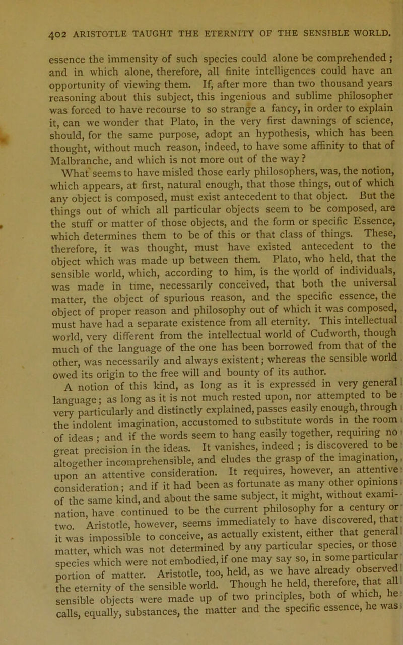 essence the immensity of such species could alone be comprehended ; and in which alone, therefore, all finite intelligences could have an opportunity of viewing them. If, after more than two thousand years reasoning about this subject, this ingenious and sublime philosopher was forced to have recourse to so strange a fancy, in order to explain it, can we wonder that Plato, in the very first dawnings of science, should, for the same purpose, adopt an hypothesis, which has been thought, without much reason, indeed, to have some affinity to that of Malbranche, and which is not more out of the way ? What seems to have misled those early philosophers, was, the notion, which appears, at first, natural enough, that those things, out of which any object is composed, must exist antecedent to that object. But the things out of which all particular objects seem to be composed, are the stuff or matter of those objects, and the form or specific Essence, which determines them to be of this or that class of things. These, therefore, it was thought, must have existed antecedent to the object which was made up between them. Plato, who held, that the sensible world, which, according to him, is the world of individuals, was made in time, necessanly conceived, that both the universal matter, the object of spurious reason, and the specific essence, the object of proper reason and philosophy out of which it was composed, must have had a separate existence from all eternity. This intellectual world, very different from the intellectual world of Cudworth, though much of the language of the one has been borrowed from that of the other, was necessarily and always existent; whereas the sensible world owed its origin to the free will and bounty of its author. A notion of this kind, as long as it is expressed in very general 1 language; as long as it is not much rested upon, nor attempted to be very particularly and distinctly explained, passes easily enough, through i the indolent imagination, accustomed to substitute words in the room i of ideas • and if the words seem to hang easily together, requiring no great precision in the ideas. It vanishes, indeed ; is discovered to be • altogether incomprehensible, and eludes the grasp of the imagination,. upon an attentive consideration. It requires, however, an attentive- consideration; and if it had been as fortunate as many other opinions! of the same kind, and about the same subject, it might, without exami- nation, have continued to be the current philosophy for a century or- two Aristotle, however, seems immediately to have discovered, that: it was impossible to conceive, as actually existent, either that general 1 matter, which was not determined by any particular species, or those species which were not embodied, if one may say so, in some particular portion of matter. Aristotle, too, held, as we have already observed 1 the eternity of the sensible world. Though he held, therefore, that all ■ sensible objects were made up of two principles, both of which, he calls, equally, substances, the matter and the specific essence, he was>