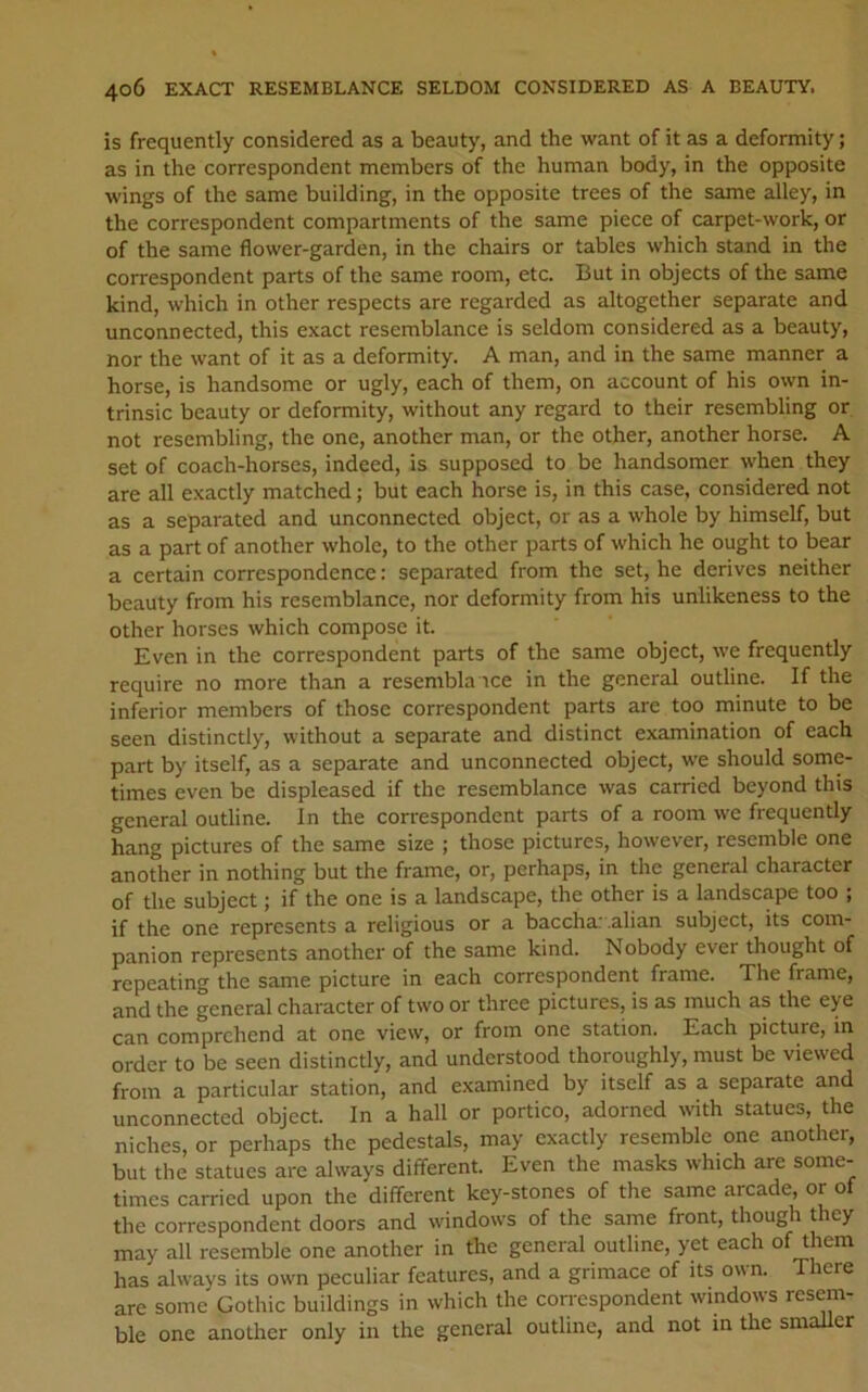 is frequently considered as a beauty, and the want of it as a deformity; as in the correspondent members of the human body, in the opposite wings of the same building, in the opposite trees of the same alley, in the correspondent compartments of the same piece of carpet-work, or of the same flower-garden, in the chairs or tables which stand in the correspondent parts of the same room, etc. But in objects of the same kind, which in other respects are regarded as altogether separate and unconnected, this exact resemblance is seldom considered as a beauty, nor the want of it as a deformity. A man, and in the same manner a horse, is handsome or ugly, each of them, on account of his own in- trinsic beauty or deformity, without any regard to their resembling or not resembling, the one, another man, or the other, another horse. A set of coach-horses, indeed, is supposed to be handsomer when they are all exactly matched; but each horse is, in this case, considered not as a separated and unconnected object, or as a whole by himself, but as a part of another whole, to the other parts of which he ought to bear a certain correspondence; separated from the set, he derives neither beauty from his resemblance, nor deformity from his unlikeness to the other horses which compose it. Even in the correspondent parts of the same object, we frequently require no more than a resembla ice in the general outline. If the inferior members of those correspondent parts are too minute to be seen distinctly, without a separate and distinct examination of each part by itself, as a separate and unconnected object, we should some- times even be displeased if the resemblance was carried beyond this general outline. In the correspondent parts of a room we frequently hang pictures of the same size ; those pictures, however, resemble one another in nothing but the frame, or, perhaps, in the general character of the subject; if the one is a landscape, the other is a landscape too ; if the one represents a religious or a baccha: .alian subject, its com- panion represents another of the same kind. Nobody ever thought of repeating the same picture in each correspondent frame. The frame, and the general character of two or three pictures, is as much as the eye can comprehend at one view, or from one station. Each picture, in order to be seen distinctly, and understood thoroughly, must be viewed from a particular station, and examined by itself as a separate and unconnected object. In a hall or portico, adorned with statues, the niches, or perhaps the pedestals, may exactly resemble one another, but the statues are always different. Even the masks which are some- times carried upon the different key-stones of the same arcade, or of the correspondent doors and windows of the same front, though they may all resemble one another in the general outline, yet each of them has always its own peculiar features, and a grimace of its own. There are some Gothic buildings in which the con-espondent windows resem- ble one another only in the general outline, and not m the smaller