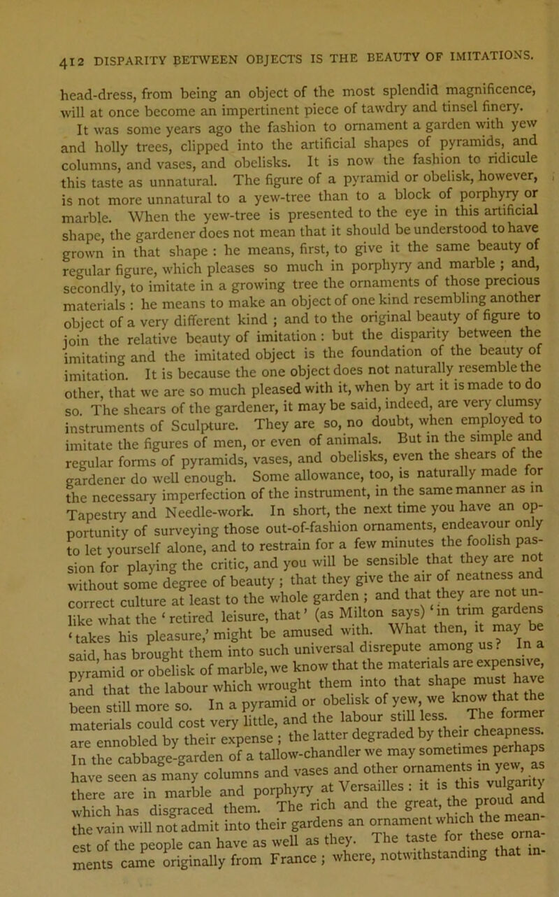 head-dress, from being an object of the most splendid magnificence, will at once become an impertinent piece of tawdry and tinsel finery. It was some years ago the fashion to ornament a garden with yew and holly trees, clipped into the artificial shapes of pyramids, and columns, and vases, and obelisks. It is now the fashion to ridicule this taste as unnatural. The figure of a pyramid or obelisk, however, is not more unnatural to a yew-tree than to a block of porphyry or marble. When the yew-tree is presented to the eye in this artificial shape, the gardener does not mean that it should be understood to have grown in that shape : he means, first, to give it the same beauty of regular figure, which pleases so much in porphyry and marble ; ^d, secondly, to imitate in a growing tree the ornaments of those precious materials ; he means to make an object of one kind resembling another object of a very different kind ; and to the original beauty of figure to join the relative beauty of imitation: but the disparity between the imitating and the imitated object is the foundation of the beauty of imitation. It is because the one object does not naturally resemble the other, that we are so much pleased with it, when by art it is made to do so The shears of the gardener, it may be said, indeed, are very clumsy instruments of Sculpture. They are so, no doubt, when employed to imitate the figures of men, or even of animals. But in the simple and regular forms of pyramids, vases, and obelisks, even the shears of the gardener do weU enough. Some allowance, too, is naturally made for The necessary imperfection of the instrument, in the same manner as in Tapestry and Needle-work. In short, the next time you have an op- portunity of surveying those out-of-fashion ornaments, endeavour only to let yourself alone, and to restrain for a few minutes the foolish pas- sion for playing the critic, and you will be sensible that they are not without some degree of beauty ; that they give the air of neatness and correct culture at least to the whole garden ; and that they are not un- like what the ‘retired leisure, that’ (as Milton says) in trim gardens ‘takes his pleasure,’might be amused with. What then, niayJdc said has brought them into such universal disrepute among us? In a pyramid or obelisk of marble, we know that the materials are expensive lid that the labour which wrought them into that shape must have Sl stm Ire ». In a pyranrld or obeUsk of yew we know -haUh materials could cost very little, and the labour still less. The former are ennobled by their expense ; the latter degraded by their cheapness. In the cabbage-garden of a tallow-chandler we may sometimes perhaps have seen as many columns and vases and other ornaments in yew, as “e K ma,(l= and porphyry at Versaillos: it which has disgraced thenn The r.ch and the the vain wiU not admit into their gardens an ornament me“ est of the people can have as well as they. The taste ^. ments came Lginally from France ; where, notwithstanding that m-