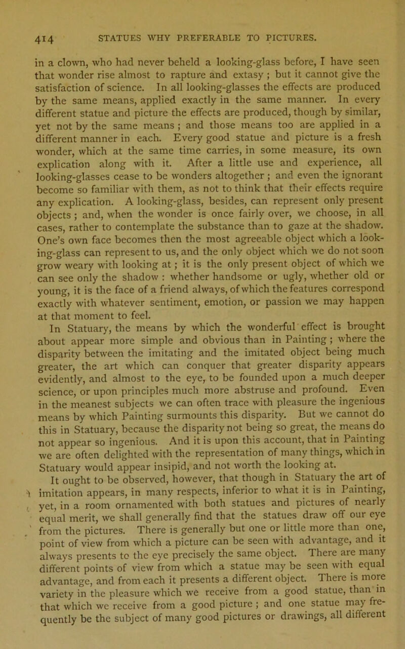 in a clo^vn, who had never beheld a looking-glass before, I have seen that wonder rise almost to rapture and extasy ; but it cannot give the satisfaction of science. In all looking-glasses the effects are produced by the same means, applied exactly in the same manner. In every different statue and picture the effects are produced, though by similar, yet not by the same means ; and those means too are applied in a different manner in each. Every good statue and picture is a fresh wonder, which at the same time carries, in some measure, its own explication along with it. After a little use and experience, all looking-glasses cease to be wonders altogether; and even the ignorant become so familiar with them, as not to think that their effects require any explication. A looking-glass, besides, can represent only present objects; and, when the wonder is once fairly over, we choose, in all cases, rather to contemplate the substance than to gaze at the shadow. One’s own face becomes then the most agreeable object which a look- ing-glass can represent to us, and the only object which we do not soon grow weary with looking at; it is the only present object of which we can see only the shadow : whether handsome or ugly, whether old or young, it is the face of a friend always, of which the features correspond exactly with whatever sentiment, emotion, or passion we may happen at that moment to feel. In Statuary, the means by which the wonderful effect is brought about appear more simple and obvious than in Painting; where the disparity between the imitating and the imitated object being much greater, the art which can conquer that greater disparity appears evidently, and almost to the eye, to be founded upon a much deeper science, or upon principles much more abstruse and profound. Even in the meanest subjects we can often trace with pleasure the ingenious means by which Painting surmounts this disparity. But we cannot do this in Statuary, because the disparity not being so great, the means do not appear so ingenious. And it is upon this account, that in Painting we are often delighted with the representation of many things, which in Statuary would appear insipid, and not worth the looking at. It ought to be observed, however, that though in Statuary the art of 1 imitation appears, in many respects, inferior to what it is in Painting, , yet, in a room ornamented with both statues and pictures of nearly equal merit, we shall generally find that the statues draw off our eye .' from the pictures. There is generally but one or little more than one, point of view from which a picture can be seen with advantage, and it always presents to the eye precisely the same object. There are many different points of view from which a statue may be seen with equal advantage, and from each it presents a different object. There is more variety in the pleasure which we receive from a good statue, than m that which we receive from a good picture ; and one statue may fre- quently be the subject of many good pictures or drawings, all different