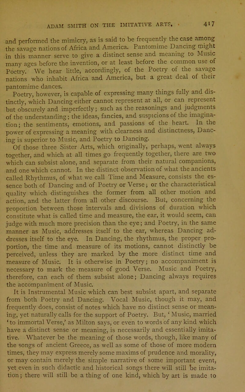 and perfonned the mimicry, as is said to be frequently the case among the savage nations of Africa and America. Pantomime Dancing might in this manner serve to give a distinct sense and meaning to Music many ages before the invention, or at least before the common use of Poetry. We hear little, accordingly, of the Poetry of the savage nations who inhabit Africa and America, but a great deal of their pantomime dances. _ _ Poetry, however, is capable of expressing many things fully and dis- tinctly, which Dancing either cannot represent at all, or can represent but obscurely and imperfectly; such as the reasonings and judgments of the understanding; the ideas, fancies, and suspicions of the imagina- tion; the sentiments, emotions, and passions ol the heart. In the power of expressing a meaning with clearness and distinctness, Danc- ing is superior to Music, and Poetry to Dancing. Of those three Sister Arts, which originally, perhaps, went always together, and which at all times go frequently together, there are two which can subsist alone, and separate from their natural companions, and one which cannot. In the distinct observation of what the ancients called Rhythmus, of what we call Time and Measure, consists the es- sence both of Dancing and of Poetry or Verse; or the characteristical quality which distinguishes the former from all other motion and action, and the latter from all other discourse. But, concerning the proportion between those intervals and divisions of duration which constitute what is called time and measure, the ear, it would seem, can judge with much more precision than the eye; and Poetry, in the same manner as Music, addresses itself to the ear, whereas Dancing ad- dresses itself to the eye. In Dancing, the rhythmus, the proper pro- portion, the time and measure of its motions, cannot distinctly be perceived, unless they are marked by the more distinct time and measure of Music. It is otherwise in Poetry; no accompaniment is necessary to mark the measure of good Verse. Music and Poetr)’’, therefore, can each of them subsist alone; Dancing always requires the accompaniment of Music. It is Instrumental Music which can best subsist apart, and separate from both Poetry and Dancing. Vocal Music, though it may, and frequently does, consist of notes which have no distinct sense or mean- ing, yet naturally calls for the support of Poetry. But, ‘ Music, married ‘ to immortal Verse,' as Milton says, or even to words of any kind which have a distinct sense or meaning, is necessarily and essentially imita- tive, Whatever be the meaning of those words, though, like many of the songs of ancient Greece, as well as some of those of more modern times, they may express merely some maxims of prudence and morality, or may contain merely the simple narrative of some important event, yet even in such didactic and historical songs there will still he imita- tion ; there will still be a thing of one kind, which by art is made to