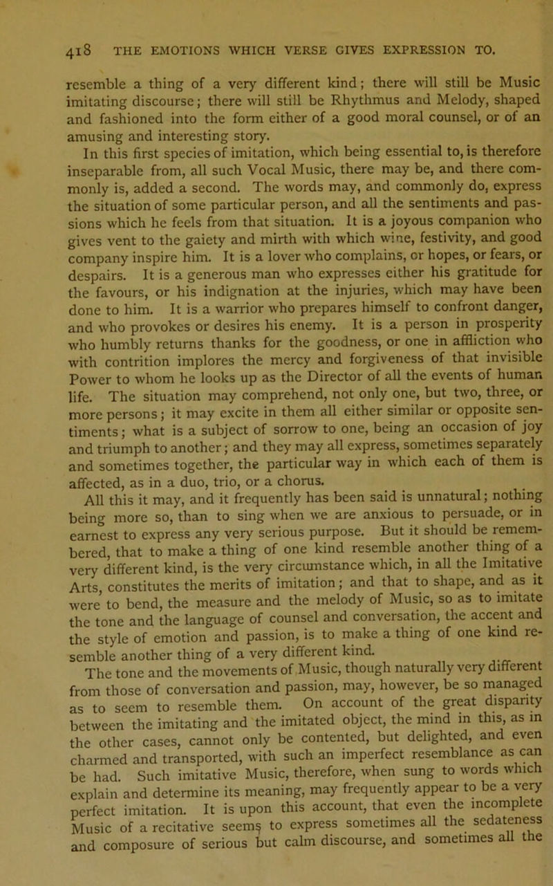 resemble a thing of a very different kind; there will still be Music imitating discourse; there will still be Rhythmus and Melody, shaped and fashioned into the form either of a good moral counsel, or of an amusing and interesting story. In this first species of imitation, which being essential to, is therefore inseparable from, all such Vocal Music, there may be, and there com- monly is, added a second. The words may, and commonly do, express the situation of some particular person, and all the sentiments and pas- sions which he feels from that situation. It is a joyous companion who gives vent to the gaiety and mirth with which wine, festivity, and good company inspire him. It is a lover who complains, or hopes, or fears, or despairs. It is a generous man who expresses either his gratitude for the favours, or his indignation at the injuries, which may have been done to him. It is a warrior who prepares himself to confront danger, and who provokes or desires his enemy. It is a person in prosperity who humbly returns thanks for the goodness, or one in affliction who with contrition implores the mercy and forgiveness of that invisible Power to whom he looks up as the Director of all the events of human life. The situation may comprehend, not only one, but two, three, or more persons; it may excite in them all either similar or opposite sen- timents ; what is a subject of sorrow to one, being an occasion of joy and triumph to another; and they may all express, sometimes separately and sometimes together, the particular way in which each of them is affected, as in a duo, trio, or a chorus. All this it may, and it frequently has been said is unnatural; nothing being more so, than to sing when we are anxious to persuade, or m earnest to express any very serious purpose. But it should be remem- bered, that to make a thing of one kind resemble another thing of a very different kind, is the very circumstance which, in all the Imitative Arts, constitutes the merits of imitation; and that to shape, and as it were to bend, the measure and the melody of Music, so as to imitate the tone and the language of counsel and conversation, the accent and the style of emotion and passion, is to make a thing of one kind re- semble another thing of a very different kind. The tone and the movements of Music, though naturally very different from those of conversation and passion, may, however, be so managed as to seem to resemble them. On account of the great dispanty between the imitating and the imitated object, the mind in this, as in the other cases, cannot only be contented, but delighted, and even charmed and transported, with such an imperfect resemblance as can be had. Such imitative Music, therefore, when sung to words which explain and determine its meaning, may frequently appear to be a very perfect imitation. It is upon this account, that even the incomplete Music of a recitative seem^ to express sometimes all the sedateness and composure of serious but calm discourse, and sometimes ah the