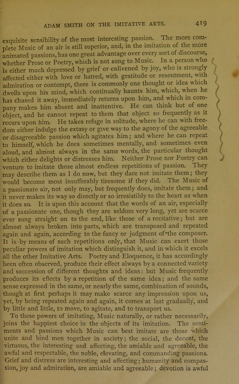 exquisite sensibility of the most interesting passion. The more com- plete Music of an air is still superior, and, in the imitation of the more animated passions, has one great advantage over every sort of discourse, whether Prose or Poetry, which is not sung to Music. In a person who is either much depressed by grief or enlivened by joy, who is strongly affected either with love or hatred, with gratitude or resentment, with admiration or contempt, there is commonly one thought or idea which dwells upon his mind, which continually haunts him, which, when he has chased it away, immediately returns upon him, and which in com- pany makes him absent and inattentive. He can think but of one object, and he cannot repeat to them that object so frequently as it recurs upon him. He takes refuge in solitude, where he can with free- dom either indulge the extasy or ^ve way to the agony of the agreeable or disagreeable passion which agitates him; and where he can repeat to himself, which he does sometimes mentally, and sometimes even aloud, and almost always in the same words, the particular thought which either delights or distresses him. Neither Prose nor Poetry can venture to imitate those almost endless repetitions of passion. They may describe them as I do now, but they dare not imitate them; they would become most insufferably tiresome if they did. The Music of a passionate air, not only may, but frequently does, imitate them; and it never makes its way so directly or so irresistibly to the heart as when it does so. It is upon this account that the words of an air, especially of a passionate one, though they are seldom very long, yet are scarce ever sung straight on to the end, like those of a recitative; but are almost always broken into parts, which are transposed and repeated again and again, according to the fancy or judgment of’the composer. It is by means of such repetitions only, that Music can exert those peculiar powers of imitation which distinguish it, and in which it excels all the other Imitative Arts. Poetry and Eloquence, it has accordingly been often observed, produce their effect always by a connected variety and succession of different thoughts and ideas: but Music frequently produces its effects by a repetition of the same idea; and the same sense expressed in the same, or nearly the same, combination of sounds, though at first perhaps it may make scarce any impression upon us, yet, by being repeated again and again, it comes at last gradually, and by little and little, to move, to agitate, and to transport us. To these powers of imitating. Music naturally, or rather necessarily, joins the happiest choice in the objects of its imitation. The senti- ments and passions which Music can best imitate are those which unite and bind men together in society; the social, the decent, the virtuous, the interesting and affecting, the amiable and agreeable, the awful and respectable, the noble, elevating, and commanding passions. Grief and distress are interesting and affecting; humanity and compas- sion, joy and admiration, are amiable and agreeable; devotion is awful