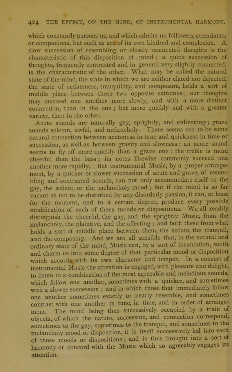 which constantly pursues us, and which admits no followers, attendants, or companions, but such as are of its own kindred and complexion. A slow succession of resembling or closely connected thoughts is the characteristic of this disposition of mind; a quick succession of thoughts, frequently contrasted and in general very slightly connected, is the characteristic of the other. What may be called the natural state of the mind, the state in which we are neither elated nor dejected, the state of sedateness, tranquillity, and composure, holds a sort of middle place between those two opposite extremes; our thoughts may succeed one another more slowly, and with a more distinct connection, than in the one ; but more quickly and with a greater variety, than in the other. Acute sounds are naturally gay, sprightly, and enlivening ; grave sounds solemn, awful, and melancholy. There seems too to be some natural connection between acuteness in tune and quickness in time or succession, as well as between gravity and slowness : an acute sound seems to fly off more quickly than a grave one : the treble is more cheerful than the bass; its notes likewise commonly succeed one another more rapidly. But instrumental Music, by a proper arrange- ment, by a quicker or slower succession of acute and grave, of resem- bling and contrasted sounds, can not only accommodate itself to the gay, the sedate, or the melancholy mood ; but if the mind is so far vacant as not to be disturbed by any disorderly passion, it can, at least for the moment, and to a certain degree, produce every possible modification of each of those moods or dispositions. We all readily distinguish the cheerful, the gay, and the sprightly Music, from the melancholy, the plaintive, and the affecting ; and both these from what holds a sort of middle place between them, the sedate, the tranquil, and the composing. And we are all sensible that, in the natural and ordinary state of the mind. Music can, by a sort of incantation, sooth and charm us into some degree of that particular mood or disposition which accords, with its own character and temper. In a concert of instrumental Music the attention is engaged, with pleasure and delight, to listen to a combination of the most agreeable and melodious sounds, which follow one another, sometimes with a quicker, and sometimes with a slower succession ; and in which those that immediately follow one another sometimes exactly or nearly resemble, and sometimes contrast with one another in tune, in time, and in order of arrange- ment. The mind being thus successively occupied by a train of objects, of which the nature, succession, and connection correspond, sometimes to the gay, sometimes to the tranquil, and sometimes to the melancholy mood or disposition, it is itself successively led into each of those moods or dispositions; and is thus brought into a sort of harmony or concord with the Music which so agreeably engages its attention.