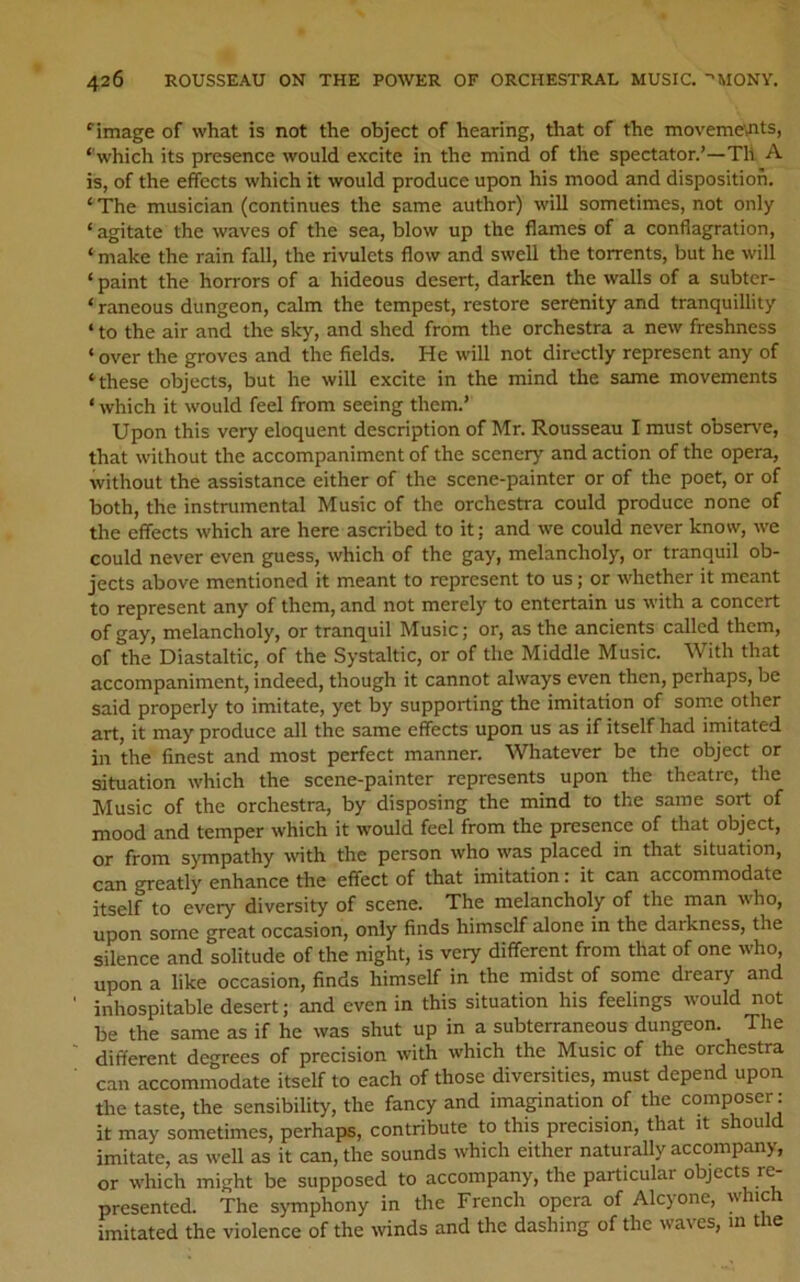 ‘’image of what is not the object of hearing, that of the moveme'ints, ‘'which its presence would excite in the mind of the spectator.’—Th A is, of the effects which it would produce upon his mood and disposition. ‘ The musician (continues the same author) will sometimes, not only ‘ agitate the waves of the sea, blow up the flames of a conflagration, ‘ make the rain fall, the rivulets flow and swell the torrents, but he will ‘ paint the horrors of a hideous desert, darken the walls of a subtcr- ‘ raneous dungeon, calm the tempest, restore serenity and tranquillity ‘ to the air and the sky, and shed from the orchestra a new freshness ‘ over the groves and the fields. He will not directly represent any of ‘these objects, but he will excite in the mind the same movements ‘ which it would feel from seeing them.’ Upon this very eloquent description of Mr. Rousseau I must observe, that without the accompaniment of the scenery and action of the opera, without the assistance either of the scene-painter or of the poet, or of both, the instrumental Music of the orchestra could produce none of the effects which are here ascribed to it; and we could never know, we could never even guess, which of the gay, melancholy, or tranquil ob- jects above mentioned it meant to represent to us; or whether it meant to represent any of them, and not merely to entertain us with a concert of gay, melancholy, or tranquil Music; or, as the ancients called them, of the Diastaltic, of the Systaltic, or of the Middle Music. With that accompaniment, indeed, though it cannot always even then, perhaps, be said properly to imitate, yet by supporting the imitation of some other art, it may produce all the same effects upon us as if itself had imitated in the finest and most perfect manner. Whatever be the object or situation which the scene-painter represents upon the theatre, the Music of the orchestra, by disposing the mind to the same sort of mood and temper which it would feel from the presence of that object, or from sympathy wth the person who was placed in that situation, can greatly enhance the effect of that imitation: it can accommodate itself to every diversity of scene. The melancholy of the man who, upon some great occasion, only finds himself alone in the darkness, the silence and solitude of the night, is very different from that of one who, upon a like occasion, finds himself in the midst of some dreary and inhospitable desert; and even in this situation his feelings would not be the same as if he was shut up in a subterraneous dungeon. The different degrees of precision with which the Music of the orchestra can accommodate itself to each of those diversities, must depend upon the taste, the sensibility, the fancy and imagination of the composer: it may sometimes, perhaps, contribute to this precision, that it should imitate, as well as it can, the sounds which either naturally accompany, or which might be supposed to accompany, the particular objects re- presented. The symphony in the French opera of Alcyone, which imitated the violence of the winds and the dashing of the waves, in the