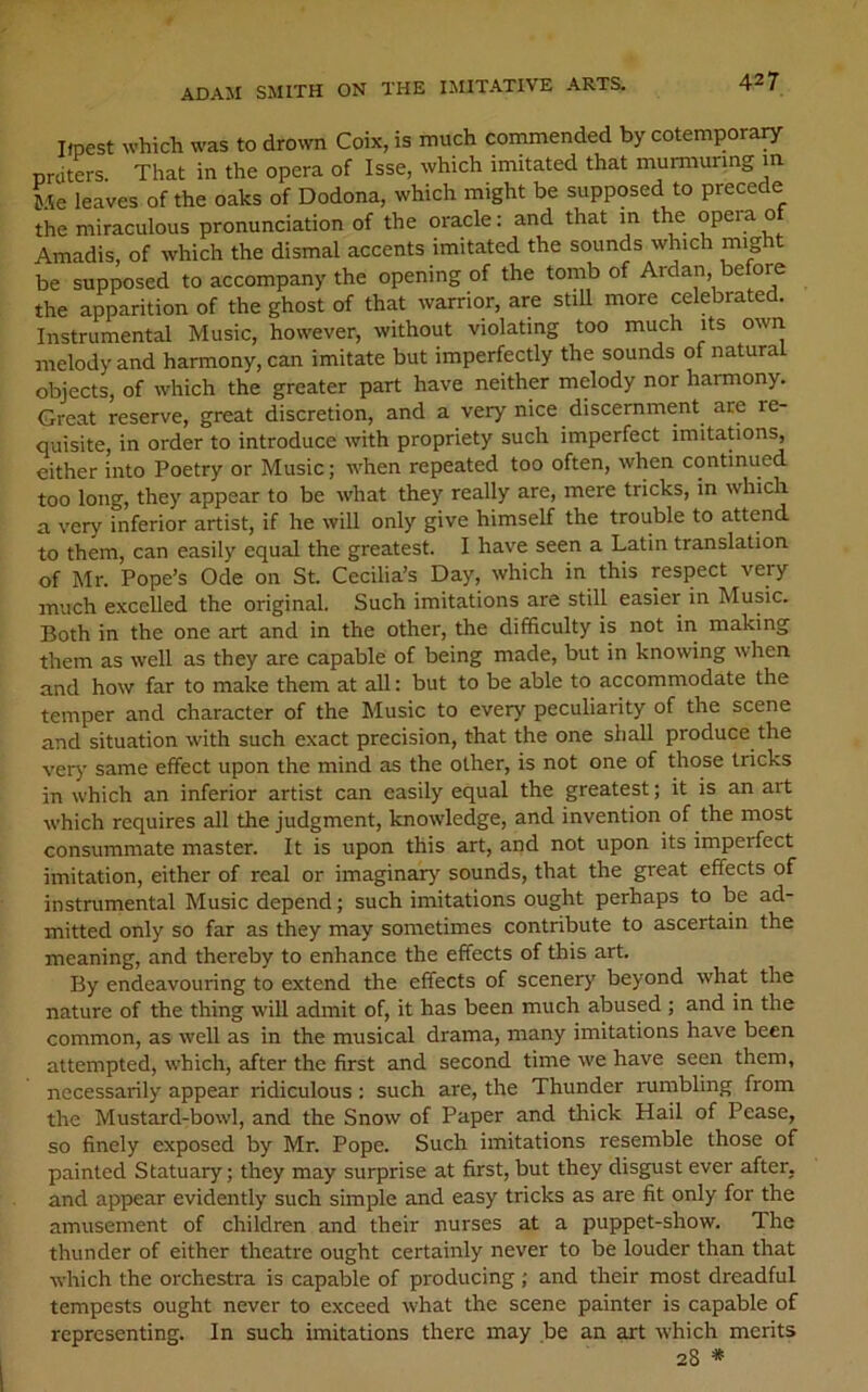 Upest which was to drown Coix, is much commended by cotemporary nrdters. That in the opera of Isse, which imitated that murmuring m Me leaves of the oaks of Dodona, which might be supposed to precede the miraculous pronunciation of the oracle: and that m the opera o Amadis, of which the dismal accents imitated the sounds which might be supposed to accompany the opening of the tomb of Ardan, before the apparition of the ghost of that warrior, are stiU more celebrated. Instrumental Music, however, without violating too much its own melody and harmony, can imitate but imperfectly the sounds of natural objects, of which the greater part have neither melody nor harmony. Great reserve, great discretion, and a very nice discernment are re- quisite, in order to introduce with propriety such imperfect imitations, either into Poetry or Music; when repeated too often, when continued too long, they appear to be what they really are, mere tricks, in which a very inferior artist, if he will only give himself the trouble to attend to them, can easily equal the greatest. I have seen a Latin translation of Mr. Pope’s Ode on St. Cecilia’s Day, which in this respect very much exceUed the original. Such imitations are still easier in Music. Both in the one art and in the other, the difficulty is not in making them as well as they are capable of being made, but in knowing when and how far to make them at all: but to be able to accommodate the temper and character of the Music to every peculiarity of the scene and situation with such exact precision, that the one shall produce the very same effect upon the mind as the other, is not one of those tricks in which an inferior artist can easily equal the greatest; it is an art which requires all the judgment, knowledge, and invention of the most consummate master. It is upon this art, and not upon its imperfect imitation, either of real or imaginary sounds, that the great effects of instrumental Music depend; such imitations ought perhaps to be ad- mitted only so far as they may sometimes contribute to ascertain the meaning, and thereby to enhance the effects of this art. By endeavouring to extend the effects of scenery beyond what the nature of the thing will admit of, it has been much abused ; and in the common, as well as in the musical drama, many imitations have been attempted, which, after the first and second time we have seen them, necessarily appear ridiculous; such are, the Thunder rumbling from the Mustard-bowl, and the Snow of Paper and thick Hail of Pease, so finely exposed by Mr. Pope. Such imitations resemble those of painted Statuary; they may surprise at first, but they disgust ever after, and appear evidently such simple and easy tricks as are fit only for the amusement of children and their nurses at a puppet-show. The thunder of either theatre ought certainly never to be louder than that which the orchestra is capable of producing; and their most dreadful tempests ought never to exceed what the scene painter is capable of representing. In such imitations there may be an art which merits 28 *