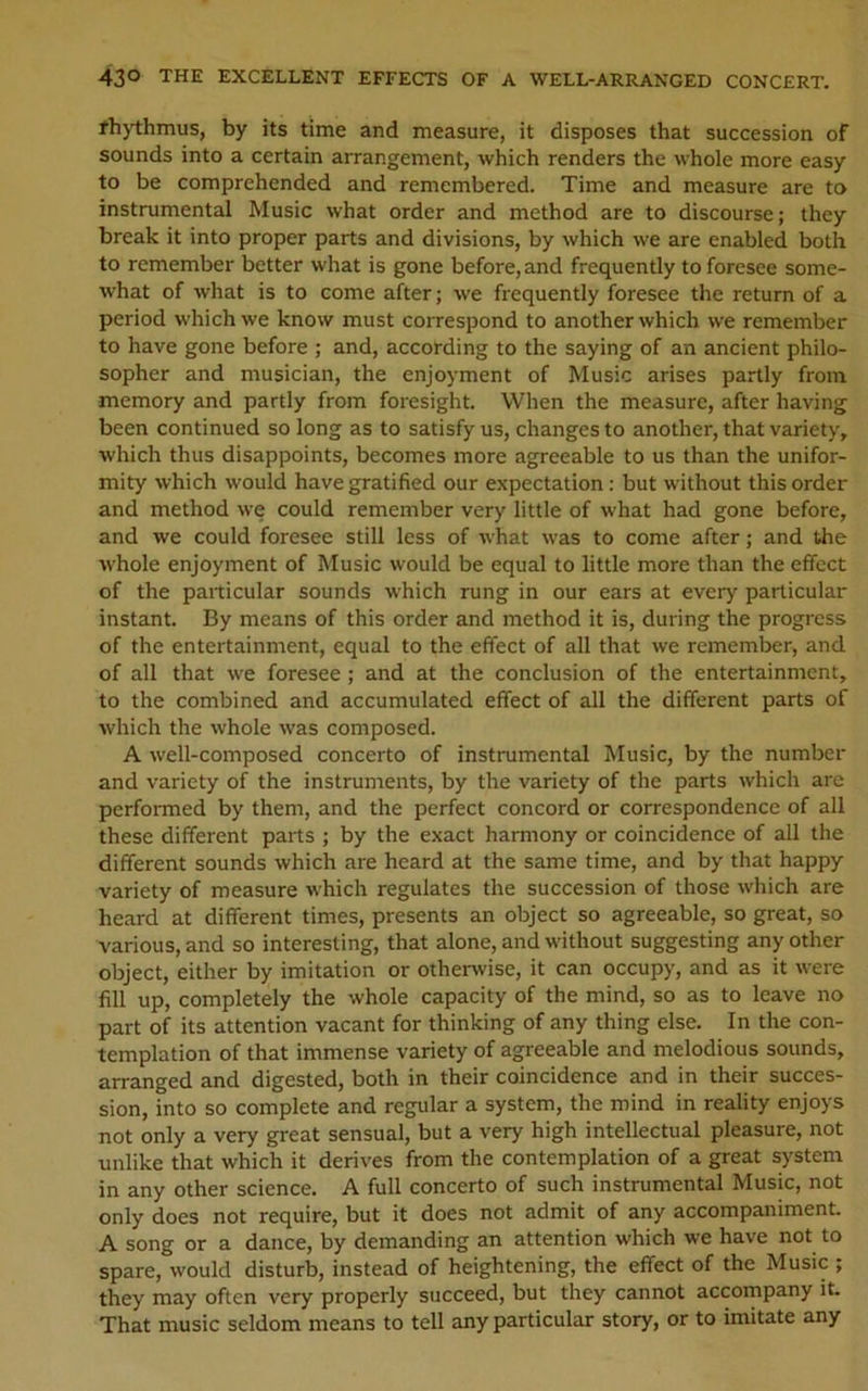 43° THE EXCELLENT EFFECTS OF A WELL-ARRANGED CONCERT. fhythmus, by its time and measure, it disposes that succession of sounds into a certain arrangement, which renders the whole more easy to be comprehended and remembered. Time and measure are to instrumental Music what order and method are to discourse; they break it into proper parts and divisions, by which we are enabled both to remember better what is gone before, and frequently to foresee some- what of what is to come after; we frequently foresee the return of a period which we know must correspond to another which we remember to have gone before ; and, according to the saying of an ancient philo- sopher and musician, the enjoyment of Music arises partly from memory and partly from foresight. When the measure, after having been continued so long as to satisfy us, changes to another, that variety, which thus disappoints, becomes more agreeable to us than the unifor- mity which would have gratified our expectation ; but without this order and method we could remember very little of what had gone before, and we could foresee still less of what was to come after; and the whole enjoyment of Music would be equal to little more than the effect of the particular sounds which rung in our ears at every particular instant. By means of this order and method it is, during the progress of the entertainment, equal to the effect of all that we remember, and of all that we foresee ; and at the conclusion of the entertainment, to the combined and accumulated effect of all the different parts of which the whole was composed. A well-composed concerto of instrumental Music, by the number and variety of the instruments, by the variety of the parts which are performed by them, and the perfect concord or correspondence of all these different parts ; by the exact harmony or coincidence of all the different sounds which are heard at the same time, and by that happy variety of measure which regulates the succession of those which are heard at different times, presents an object so agreeable, so great, so various, and so interesting, that alone, and without suggesting any other object, either by imitation or otherwise, it can occupy, and as it were fill up, completely the whole capacity of the mind, so as to leave no part of its attention vacant for thinking of any thing else. In the con- templation of that immense variety of agreeable and melodious sounds, arranged and digested, both in their coincidence and in their succes- sion, into so complete and regular a system, the mind in reality enjoys not only a very great sensual, but a very high intellectual pleasure, not unlike that which it derives from the contemplation of a great system in any other science. A full concerto of such instrumental Music, not only does not require, but it does not admit of any accompaniment. A song or a dance, by demanding an attention which we have not to spare, would disturb, instead of heightening, the effect of the Music ; they may often very properly succeed, but they cannot accompany it. That music seldom means to tell any particular story, or to imitate any