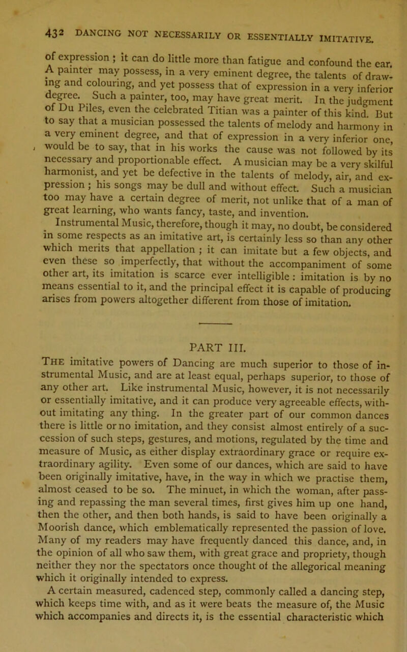 of expression ; it can do little more than fatigue and confound the ear. ^ painter may possess, in a very eminent degree, the talents of draw- ing and colouring, and yet possess that of expression in a very inferior f ^ painter, too, may have great merit. In the judgment of Du Piles, even the celebrated Titian was a painter of this kind. But to say that a musician possessed the talents of melody and hai-mony in a very eminent degree, and that of expression in a very inferior one , would be to say, that in his works the cause was not followed by its necessaiy and proportionable effect. A musician may be a very skilful harmonist, and yet be defective in the talents of melody, air, and ex- pression ; his songs may be dull and without effect. Such a musician too may have a certain degree of merit, not unlike that of a man of great learning, who wants fancy, taste, and invention. ^ Instrumental Music, therefore, though it may, no doubt, be considered in some respects as an imitative art, is certainly less so than any other which merits that appellation ; it can imitate but a few objects, and even these so imperfectly, that without the accompaniment of some other art, its imitation is scarce ever intelligible : imitation is by no means essential to it, and the principal effect it is capable of producing arises from powers altogether different from those of imitation. PART III. The imitative powers of Dancing are much superior to those of in- strumental Music, and are at least equal, perhaps superior, to those of any other art. Like instrumental Music, however, it is not necessarily or essentially imitative, and it can produce very agreeable effects, with- out imitating any thing. In the greater part of our common dances there is little or no imitation, and they consist almost entirely of a suc- cession of such steps, gestures, and motions, regulated by the time and measure of Music, as either display extraordinary grace or require ex- traordinar)' agility. Even some of our dances, which are said to have been originally imitative, have, in the way in which we practise them, almost ceased to be so. The minuet, in which the woman, after pass- ing and repassing the man several times, first gives him up one hand, then the other, and then both hands, is said to have been originally a Moorish dance, which emblematically represented the passion of love. Many of my readers may have frequently danced this dance, and, in the opinion of all who saw them, with great grace and propriety, though neither they nor the spectators once thought of the allegorical meaning which it originally intended to express. A certain measured, cadenced step, commonly called a dancing step, which keeps time with, and as it were beats the measure of, the Music which accompanies and directs it, is the essential characteristic which