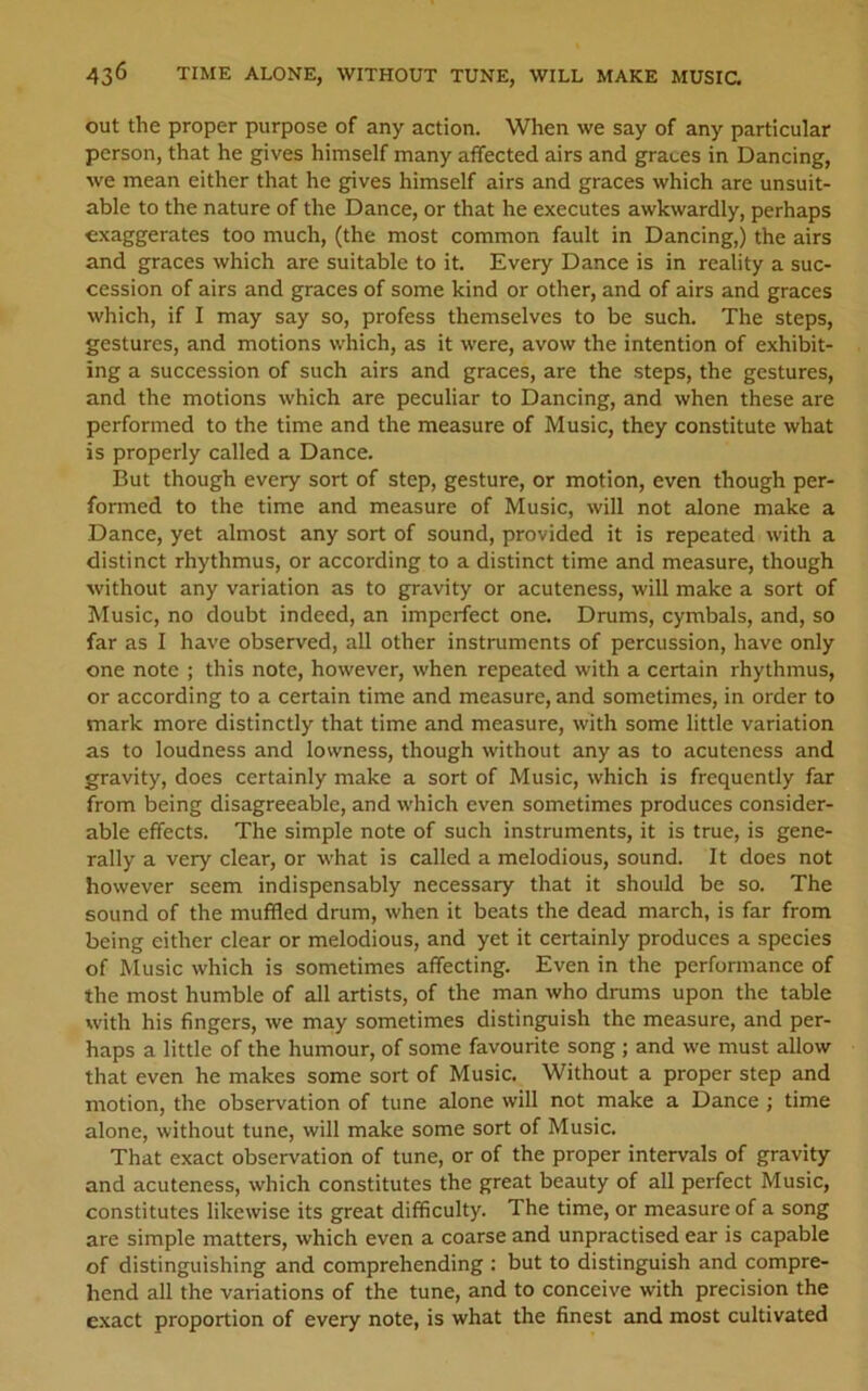 out the proper purpose of any action. When we say of any particular person, that he gives himself many affected airs and graces in Dancing, we mean either that he gives himself airs and graces which are unsuit- able to the nature of the Dance, or that he executes awkwardly, perhaps exaggerates too much, (the most common fault in Dancing,) the airs and graces which are suitable to it. Every Dance is in reality a suc- cession of airs and graces of some kind or other, and of airs and graces which, if I may say so, profess themselves to be such. The steps, gestures, and motions which, as it were, avow the intention of exhibit- ing a succession of such airs and graces, are the steps, the gestures, and the motions which are peculiar to Dancing, and when these are performed to the time and the measure of Music, they constitute what is properly called a Dance. But though every sort of step, gesture, or motion, even though per- formed to the time and measure of Music, will not alone make a Dance, yet almost any sort of sound, provided it is repeated with a distinct rhythmus, or according to a distinct time and measure, though without any variation as to gravity or acuteness, will make a sort of Music, no doubt indeed, an imperfect one. Drums, cymbals, and, so far as I have observed, all other instruments of percussion, have only one note ; this note, however, when repeated with a certain rhythmus, or according to a certain time and measure, and sometimes, in order to mark more distinctly that time and measure, with some little variation as to loudness and lowness, though without any as to acuteness and gravity, does certainly make a sort of Music, which is frequently far from being disagreeable, and which even sometimes produces consider- able effects. The simple note of such instruments, it is true, is gene- rally a very clear, or what is called a melodious, sound. It does not however seem indispensably necessary that it should be so. The sound of the muffled drum, when it beats the dead march, is far from being either clear or melodious, and yet it certainly produces a species of Music which is sometimes affecting. Even in the performance of the most humble of all artists, of the man who drums upon the table with his fingers, we may sometimes distinguish the measure, and per- haps a little of the humour, of some favourite song ; and we must allow that even he makes some sort of Music. Without a proper step and motion, the observation of tune alone will not make a Dance ; time alone, without tune, will make some sort of Music. That exact observation of tune, or of the proper intervals of gravity and acuteness, which constitutes the great beauty of all perfect Music, constitutes likewise its great difficulty. The time, or measure of a song are simple matters, which even a coarse and unpractised ear is capable of distinguishing and comprehending : but to distinguish and compre- hend all the variations of the tune, and to conceive with precision the exact proportion of every note, is what the finest and most cultivated