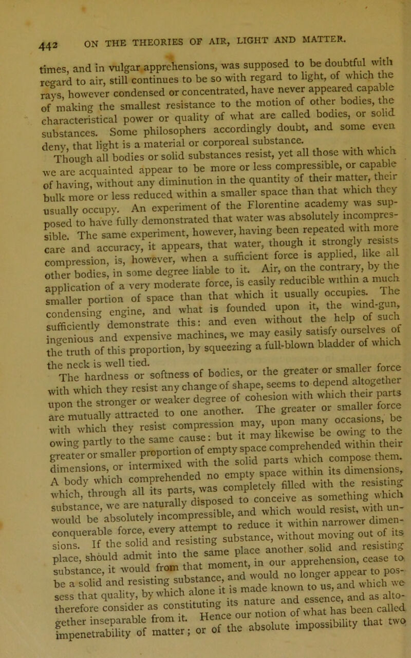 times, and in vulgar,apprehensions, was supposed to be doubtful with reeard to air, still continues to be so with regard to light, of which the rays, however condensed or concentrated, have never appeared capable of making the smallest resistance to the motion of other bodies, the characteristical power or quality of what are cal ed bodies, or solid substances. Some philosophers accordingly doubt, and some e\en deny, that light is a material or corporeal substance. Though all bodies or solid substances resist, yet all those with which we are acquainted appear to be more or less compressible, or capable of having, without ai^y diminution in the quantity of their matter their bulk more or less reduced within a smaller space than that which they usually occupy. An experiment of the Florentine academy was sup- posed m have fully demonstrated that water was absolutely mcompres- Sble The same experiment, however, having been repeated with moie care and accuracy, it appears, that water, though it strongly resists compression, is, however, when a sufficient force is applied, like all S boSs, in some degree liable to it. Air, on the contrary, by the application of a very moderate force, is easily reducible within a much smaller portion of space than that which it usually occupies. The condensing engine, and what is founded upon it the wind-gun sufficiently demonstrate this: and even without the he p ° ineenious^and expensive machines, we may easily satisfy oursehes of Suth of this proportion, by squeezing a fuU-blown bladder of which '‘'Ttetariri of bodic. or the greater or thTrSiet compression “v“’ the dimensions, or intermixed pmntv space within its dimensions, A body which comprehei^e ^ [etJiy filled with the resisting which, through all to conceive as something which substance, we are naturally disposeu would be absolutely mcompress b e, and wh cn^^^^ contteerable ou, of its sions. If the r^ l^ce another solid and resisting place, shou d adrnit into t P j apprehension, cease to substance, it would from that moinent, m ^ be a solid and resisting substance, known to us, and which we sess that quality, by which alone and as alto- therefore consider notion of what has been called mTtcri o^f the absolute impossibihty that two