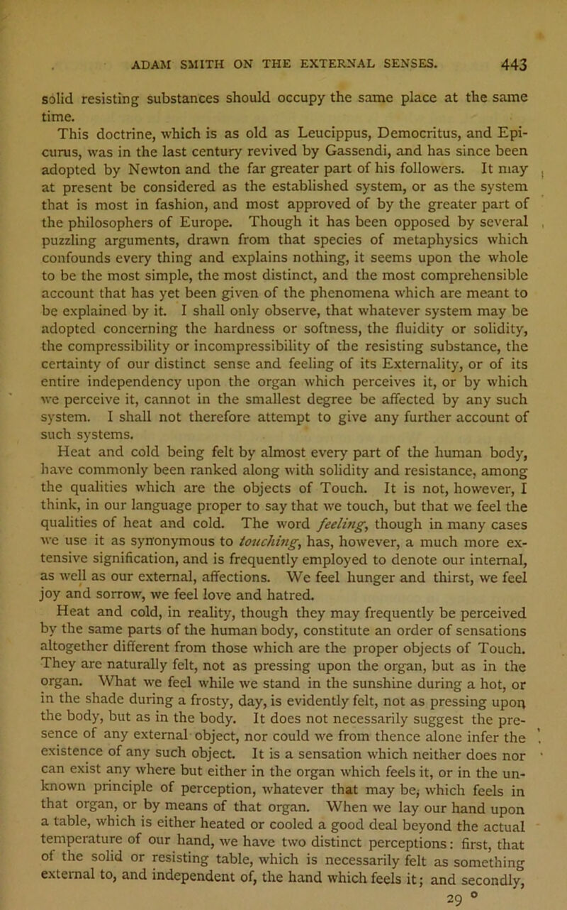 solid resisting substances should occupy the same place at the same time. This doctrine, which is as old as Leucippus, Democritus, and Epi- curus, was in the last century revived by Gassendi, and has since been adopted by Newton and the far greater part of his followers. It may at present be considered as the established system, or as the system that is most in fashion, and most approved of by the greater part of the philosophers of Europe. Though it has been opposed by several puzzling arguments, drawn from that species of metaphysics which confounds every thing and explains nothing, it seems upon the whole to be the most simple, the most distinct, and the most comprehensible account that has yet been given of the phenomena which are meant to be explained by it. I shall only observe, that whatever system may be adopted concerning the hardness or softness, the fluidity or solidity, the compressibility or incompressibility of the resisting substance, the certainty of our distinct sense and feeling of its Externality, or of its entire independency upon the organ which perceives it, or by which we perceive it, cannot in the smallest degree be affected by any such system. I shall not therefore attempt to give any further account of such systems. Heat and cold being felt by almost every part of the human body, have commonly been ranked along with solidity and resistance, among the qualities which are the objects of Touch. It is not, however, I think, in our language proper to say that we touch, but that we feel the qualities of heat and cold. The word feeling, though in many cases we use it as synonymous to iouching, has, however, a much more ex- tensive signification, and is frequently employed to denote our internal, as well as our external, affections. We feel hunger and thirst, we feel joy and sorrow, we feel love and hatred. Heat and cold, in reality, though they may frequently be perceived by the same parts of the human body, constitute an order of sensations altogether different from those which are the proper objects of Touch. They are naturally felt, not as pressing upon the organ, but as in the organ. What we feel while we stand in the sunshine during a hot, or in the shade during a frosty, day, is evidently felt, not as pressing upoq the body, but as in the body. It does not necessarily suggest the pre- sence of any external object, nor could we from thence alone infer the existence of any such object It is a sensation which neither does nor can exist any where but either in the organ which feels it, or in the un- known principle of perception, whatever that may be; which feels in that organ, or by means of that organ. When we lay our hand upon a table, which is either heated or cooled a good deal beyond the actual temperature of our hand, we have two distinct perceptions: first, that of the solid or resisting table, which is necessarily felt as something external to, and independent of, the hand which feels it; and secondly, 29 °