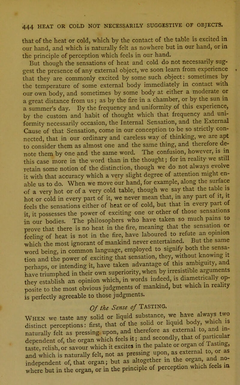 that of the heat or cold, which by the contact of the table is excited in our hand, and which is naturally felt as nowhere but in our hand, or in the principle of perception which feels in our hand. But though the sensations of heat and cold do not necessarily sug- gest the presence of any external object, we soon learn from experience that they are commonly excited by some such object: sometimes by the temperature of some external body immediately in contact with our own body, and sometimes by some body at either a moderate or a great distance from us; as by the fire in a chamber, or by the sun in a summer’s day. By the frequency and uniformity of this experience, by the custom and habit of thought which that frequency and uni- formity necessarily occasion, the Internal Sensation, and the External Cause of that Sensation, come in our conception to be so strictly con- nected, that in our ordinary and careless way of thinking, we are apt to consider them as almost one and the same thing, and therefore de- note them by one and the same word. The confusion, however, is m this case more in'the word than in the thought; for in reality-we still retain some notion of the distinction, though we do not always evolve it with that accuracy which a very slight degree of attention might en- able us to do. When we move our hand, for example, along the surface of a very hot or of a very cold table, though we say that the table is hot or cold in every part of it, we never mean that, in any part of it, it feels the sensations either of heat or of cold, but that in every part of it, it possesses the power of exciting one or other of those sensations in our bodies. The philosophers who have taken so much pains to prove that there is no heat in the fire, meaning that the sensation or feeling of heat is not in the fire, have laboured to refute an opinion which the most ignorant of mankind never entertained. But the same word being, in common language, employed to signify both the sensa- tion and the power of exciting that sensation, they, wthout knowing it perhaps, or intending it, have taken advantage of this ambiguity, and Lve triumphed in their own superiority, when by irresistible arguments they establish an opinion which, in words indeed, is diametrical y op- posite to the most obvious judgments of mankind, but which m reality is perfectly agreeable to those judgments. Of the Sense of Tasting. WHEN we taste any solid or liquid substance, we have always two distinct perceptions: first, that of the solid or liquid body, which is naturally felt as pressing, upon, and therefore “ external to and m dependent of, the organ which feels it; and secondly, that taste, relish, or savour which it excites in the palate or organ of TasUg» and which is naturally felt, not as pressing upon, as external or ^ independent of, that organ; but as altogether in the ^ where but in the organ, or in the principle of perception which feels m
