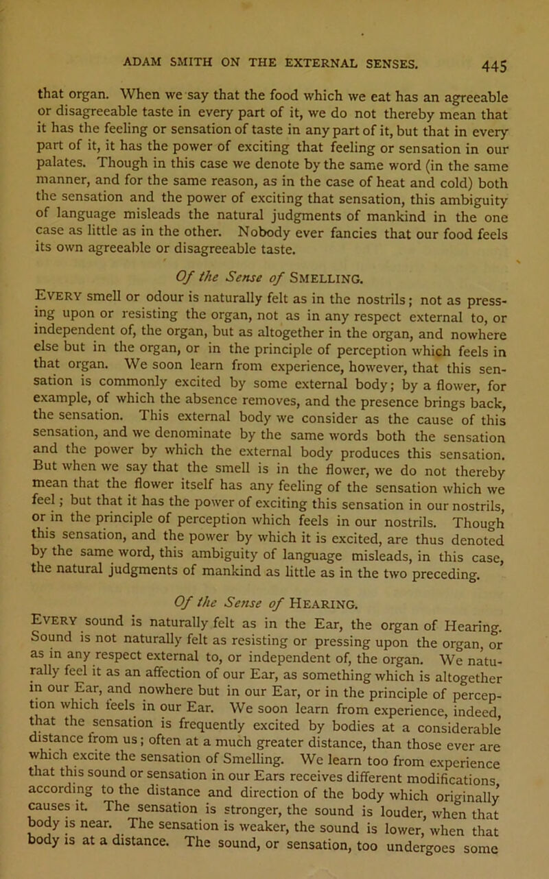 that organ. When we say that the food which we eat has an agreeable or disagreeable taste in every part of it, we do not thereby mean that it has the feeling or sensation of taste in any part of it, but that in every part of it, it has the power of exciting that feeling or sensation in our palates. Though in this case we denote by the same word (in the same manner, and for the same reason, as in the case of heat and cold) both the sensation and the power of exciting that sensation, this ambiguity of language misleads the natural judgments of mankind in the one case as little as in the other. Nobody ever fancies that our food feels its own agreeable or disagreeable taste. Of the Sense of SMELLING. Every smell or odour is naturally felt as in the nostrils; not as press- ing upon or resisting the organ, not as in any respect external to, or independent of, the organ, but as altogether in the organ, and nowhere else but in the organ, or in the principle of perception which feels in that organ. We soon learn from experience, however, that this sen- sation is commonly excited by some extern^ body; by a flower, for example, of which the absence removes, and the presence brings back, the sensation. This external body we consider as the cause of this sensation, and we denominate by the same words both the sensation and the power by which the external body produces this sensation. But when we say that the smell is in the flower, we do not thereby mean that the flower itself has any feeling of the sensation which we feel; but that it has the power of exciting this sensation in our nostrils, or m the principle of perception which feels in our nostrils. Though this sensation, and the power by which it is excited, are thus denoted by the same word, this ambiguity of language misleads, in this case, the natural judgments of mankind as little as in the two preceding. Of the Sense of Hearing. Every sound is naturally felt as in the Ear, the organ of Hearing. Sound is not naturally felt as resisting or pressing upon the organ, or as in any respect external to, or independent of, the organ. We natu- mlly feel it as an affection of our Ear, as something which is altogether in our Ear, and nowhere but in our Ear, or in the principle of percep- tion which leels in our Ear. We soon learn from experience, indeed that the sensation is frequently excited by bodies at a considerable distance trom us; often at a much greater distance, than those ever are which excite the sensation of Smelling. We learn too from experience that this sound or sensation in our Ears receives different modifications according to the distance and direction of the body which originally causes iL The sensation is stronger, the sound is louder, when that body is near. The sensation is weaker, the sound is lower, when that body is at a distance. The sound, or sensation, too undergoes some