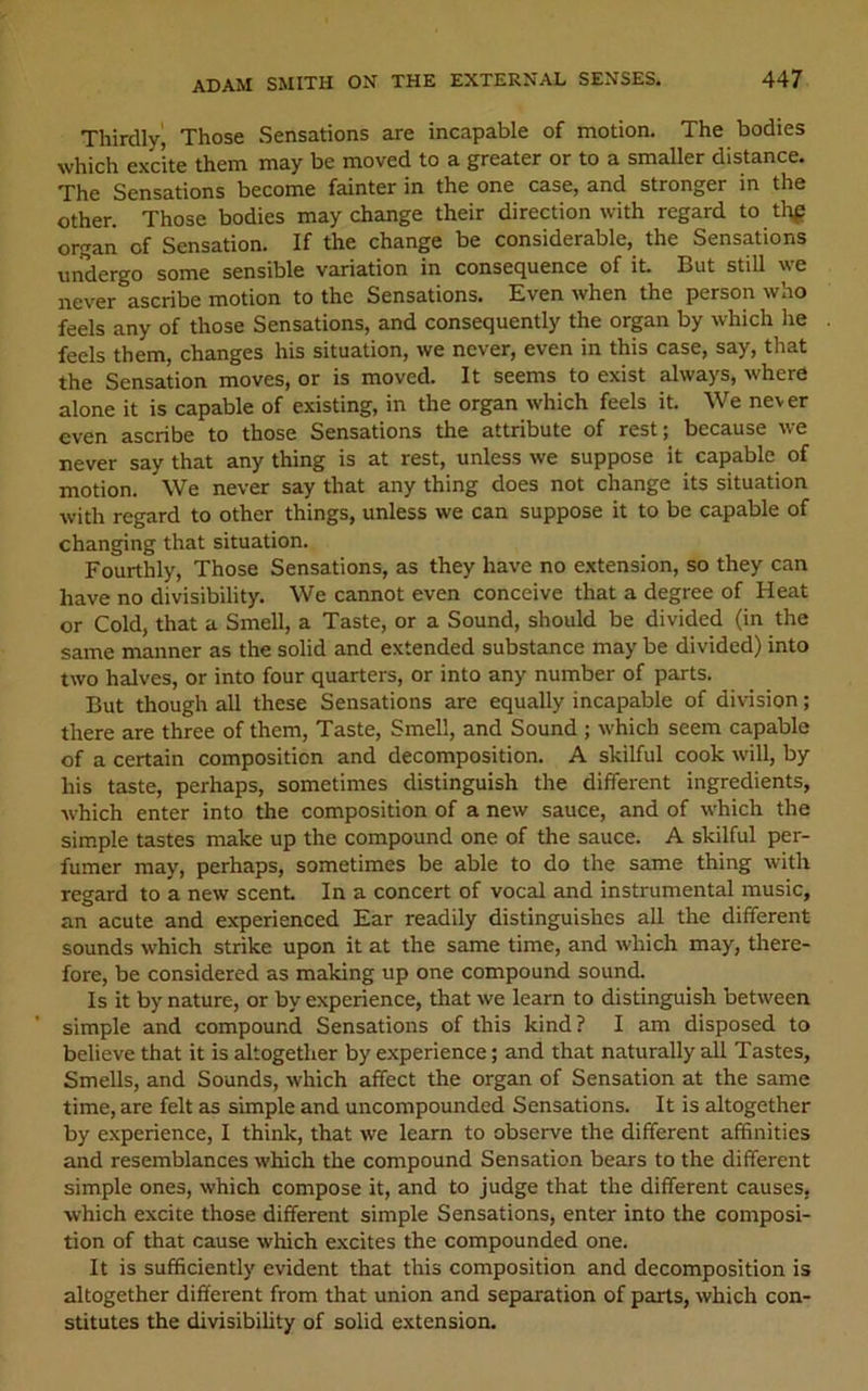 Thirdly, Those Sensations are incapable of motion. The bodies which excite them may be moved to a greater or to a smaller distance. The Sensations become fainter in the one case, and stronger in the other. Those bodies may change their direction with regard to thf organ of Sensation. If the change be considerable, the Sensations undergo some sensible variation in consequence of it. But still we never ascribe motion to the Sensations. Even when the person who feels any of those Sensations, and consequently the organ by which he feels them, changes his situation, we never, even in this case, say, that the Sensation moves, or is moved. It seems to exist always, where alone it is capable of existing, in the organ which feels it. We never even ascribe to those Sensations the attribute of rest; because we never say that any thing is at rest, unless we suppose it capable of motion. We never say that any thing does not change its situation with regard to other things, unless we can suppose it to be capable of changing that situation. Fourthly, Those Sensations, as they have no extension, so they can have no divisibility. We cannot even conceive that a degree of Heat or Cold, that a Smell, a Taste, or a Sound, should be divided (in the same manner as the solid and extended substance may be divided) into two halves, or into four quarters, or into any number of parts. But though all these Sensations are equally incapable of division; there are three of them. Taste, Smell, and Sound ; which seem capable of a certain composition and decomposition. A skilful cook will, by his taste, perhaps, sometimes distinguish the different ingredients, which enter into the composition of a new sauce, and of which the simple tastes make up the compound one of the sauce. A skilful per- fumer may, perhaps, sometimes be able to do the same thing with regard to a new scent In a concert of vocal and instrumental music, an acute and experienced Ear readily distinguishes all the different sounds which strike upon it at the same time, and which may, there- fore, be considered as making up one compound sound. Is it by nature, or by experience, that we learn to distinguish between simple and compound Sensations of this kind? I am disposed to believe that it is ^together by experience; and that naturally all Tastes, Smells, and Sounds, which affect the organ of Sensation at the same time, are felt as simple and uncompounded Sensations. It is altogether by experience, I think, that we learn to observe the different affinities and resemblances which the compound Sensation bears to the different simple ones, which compose it, and to judge that the different causes, which excite those different simple Sensations, enter into the composi- tion of that cause which excites the compounded one. It is sufficiently evident that this composition and decomposition is altogether different from that union and separation of parts, which con- stitutes the divisibility of solid extension.