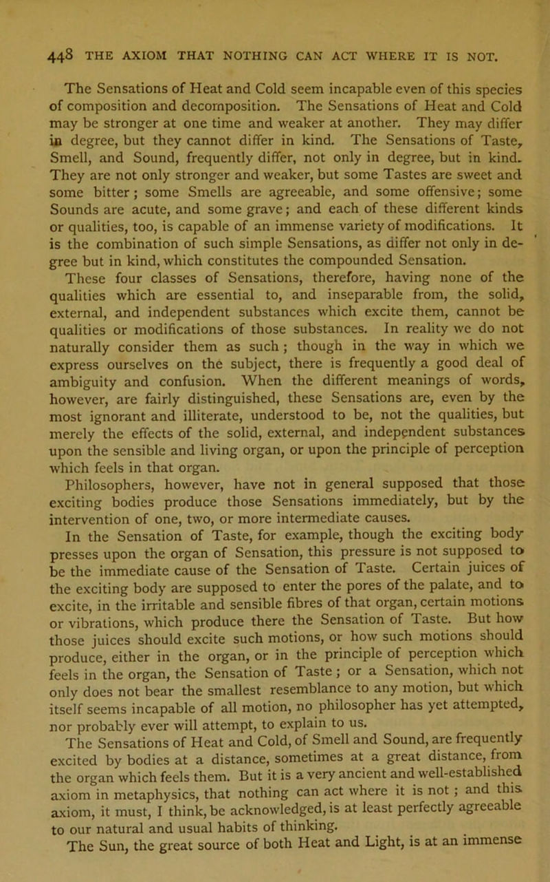 The Sensations of Heat and Cold seem incapable even of this species of composition and decomposition. The Sensations of Heat and Cold may be stronger at one time and weaker at another. They may differ Ui degree, but they cannot differ in kind. The Sensations of Taste, Smell, and Sound, frequently differ, not only in degree, but in kind. They are not only stronger and weaker, but some Tastes are sweet and some bitter; some Smells are agreeable, and some offensive; some Sounds are acute, and some grave; and each of these different kinds or qualities, too, is capable of an immense variety of modifications. It is the combination of such simple Sensations, as differ not only in de- gree but in kind, which constitutes the compounded Sensation. These four classes of Sensations, therefore, having none of the qualities which are essential to, and inseparable from, the solid, external, and independent substances which excite them, cannot be qualities or modifications of those substances. In reality we do not naturally consider them as such; though in the way in which we express ourselves on the subject, there is frequently a good deal of ambiguity and confusion. When the different meanings of words, however, are fairly distinguished, these Sensations are, even by the most ignorant and illiterate, understood to be, not the qualities, but merely the effects of the solid, external, and independent substances upon the sensible and living organ, or upon the principle of perception which feels in that organ. Philosophers, however, have not in general supposed that those exciting bodies produce those Sensations immediately, but by the intervention of one, two, or more intermediate causes. In the Sensation of Taste, for example, though the exciting body presses upon the organ of Sensation, this pressure is not supposed to be the immediate cause of the Sensation of Taste. Certain juices of the exciting body are supposed to enter the pores of the palate, and to excite, in the irritable and sensible fibres of that organ, certain motions or vibrations, which produce there the Sensation of Taste. But how those juices should excite such motions, or how such motions should produce, either in the organ, or in the principle of perception which feels in the organ, the Sensation of Taste ; or a Sensation, which not only does not bear the smallest resemblance to any motion, but which itself seems incapable of all motion, no philosopher has yet attempted, nor probably ever will attempt, to explain to us. The Sensations of Heat and Cold, of Smell and Sound, are frequently excited by bodies at a distance, sometimes at a great distance, from the organ which feels them. But it is a very ancient and well-established axiom in metaphysics, that nothing can act where it is not ; and this axiom, it must, I think, be acknowledged, is at least perfectly agreeable to our natural and usual habits of thinking. The Sun, the great source of both Heat and Light, is at an immense