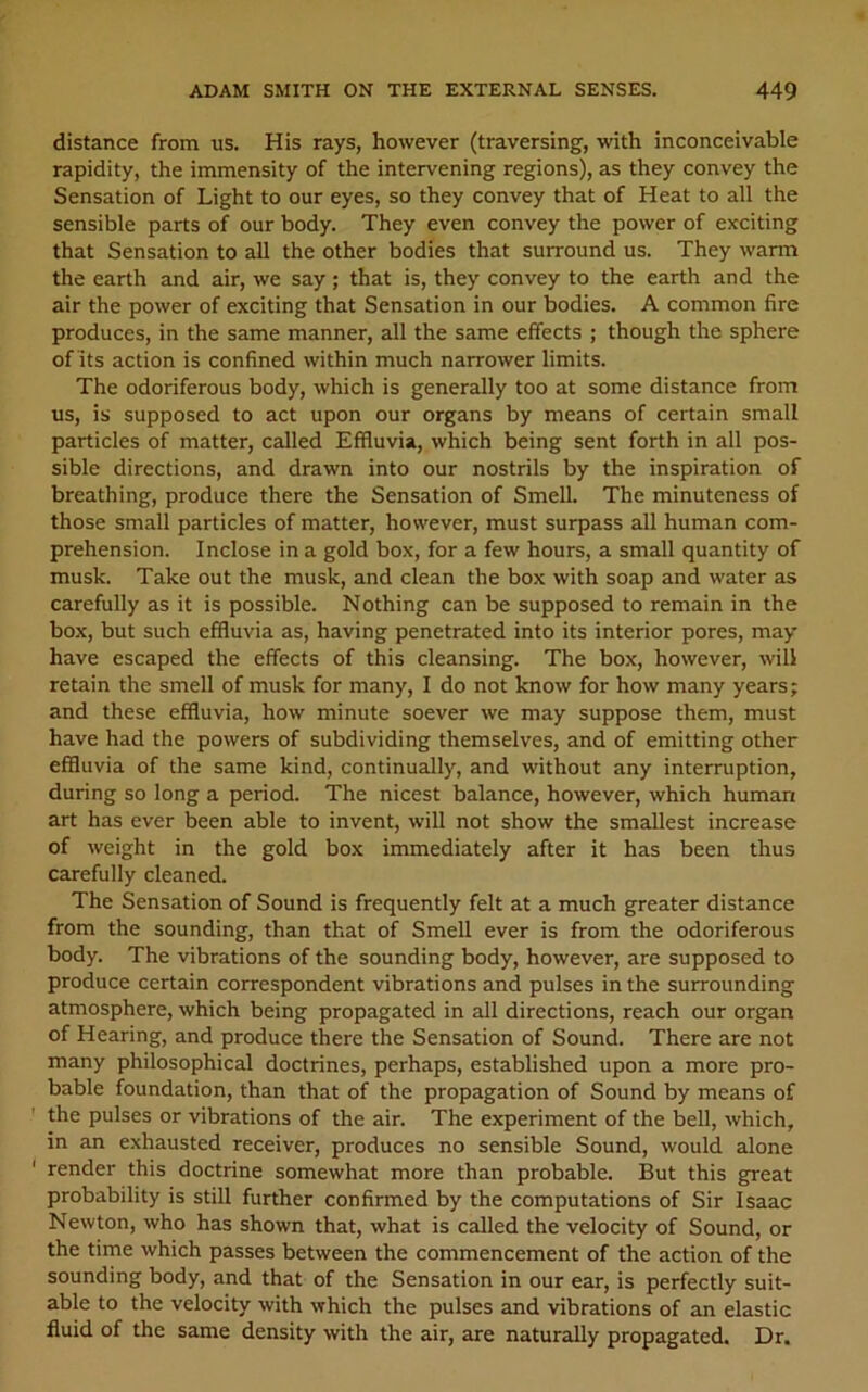 distance from us. His rays, however (traversing, with inconceivable rapidity, the immensity of the intervening regions), as they convey the Sensation of Light to our eyes, so they convey that of Heat to all the sensible parts of our body. They even convey the power of exciting that Sensation to all the other bodies that surround us. They warm the earth and air, we say; that is, they convey to the earth and the air the power of exciting that Sensation in our bodies. A common fire produces, in the same manner, all the same effects ; though the sphere of Its action is confined within much narrower limits. The odoriferous body, which is generally too at some distance from us, is supposed to act upon our organs by means of certain small particles of matter, called Effluvia, which being sent forth in all pos- sible directions, and drawn into our nostrils by the inspiration of breathing, produce there the Sensation of Smell. The minuteness of those small particles of matter, however, must surpass all human com- prehension. Inclose in a gold box, for a few hours, a small quantity of musk. Take out the musk, and clean the box with soap and water as carefully as it is possible. Nothing can be supposed to remain in the box, but such effluvia as, having penetrated into its interior pores, may- have escaped the effects of this cleansing. The box, however, will retain the smell of musk for many, I do not know for how many years; and these effluvia, how minute soever we may suppose them, must have had the powers of subdividing themselves, and of emitting other effluvia of the same kind, continually, and without any interruption, during so long a period. The nicest balance, however, which human art has ever been able to invent, will not show the smallest increase of weight in the gold box immediately after it has been thus carefully cleaned. The Sensation of Sound is frequently felt at a much greater distance from the sounding, than that of Smell ever is from the odoriferous body. The vibrations of the sounding body, however, are supposed to produce certain correspondent vibrations and pulses in the surrounding atmosphere, which being propagated in all directions, reach our organ of Hearing, and produce there the Sensation of Sound. There are not many philosophical doctrines, perhaps, established upon a more pro- bable foundation, than that of the propagation of Sound by means of the pulses or vibrations of the air. The experiment of the bell, which, in an exhausted receiver, produces no sensible Sound, would alone render this doctrine somewhat more than probable. But this great probability is still further confirmed by the computations of Sir Isaac Newton, who has shown that, what is called the velocity of Sound, or the time which passes between the commencement of the action of the sounding body, and that of the Sensation in our ear, is perfectly suit- able to the velocity with which the pulses and vibrations of an elastic fluid of the same density with the air, are naturally propagated. Dr.