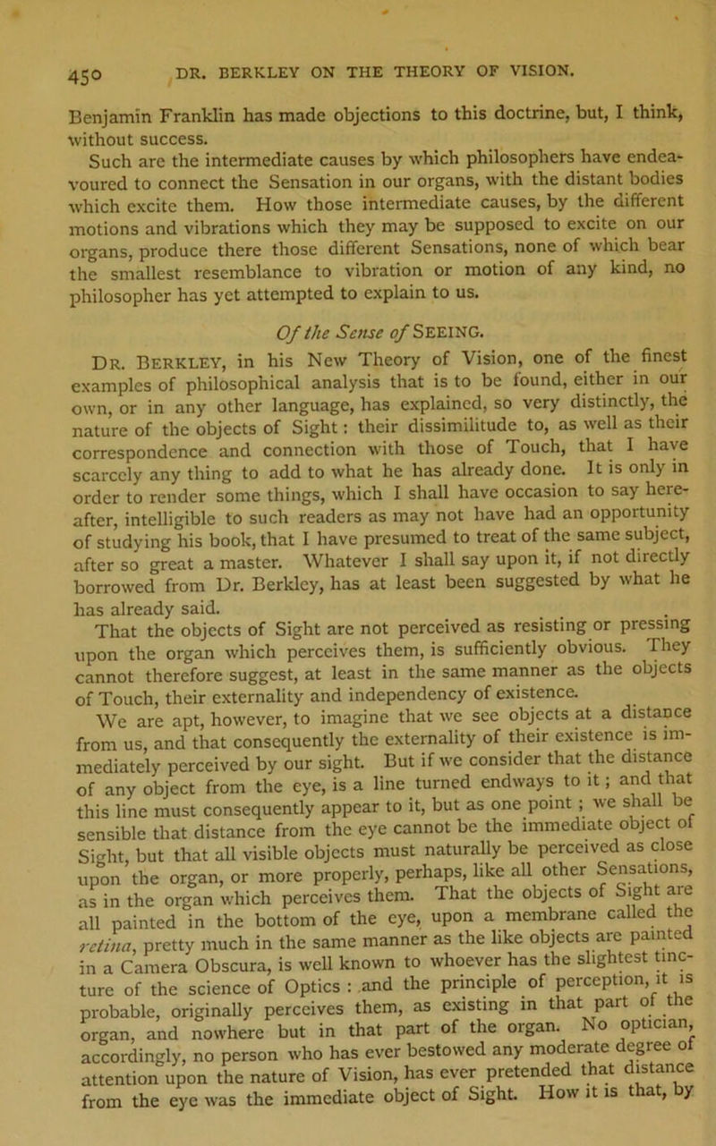 45° DR. BERKLEY ON THE THEORY OF VISION. Benjamin Franklin has made objections to this doctrine, but, I think, without success. Such are the intermediate causes by which philosophers have endea- voured to connect the Sensation in our organs, with the distant bodies which excite them. How those intennediate causes, by the different motions and vibrations which they may be supposed to excite on our organs, produce there those different Sensations, none of which bear the smallest resemblance to vibration or motion of any kind, no philosopher has yet attempted to explain to us. Of the Sense <?/SEEING. Dr. Berkley, in his New Theory of Vision, one of the finest examples of philosophical analysis that is to be found, either in our own, or in any other language, has explained, so very distinctly, the nature of the objects of Sight: their dissimilitude to, as well as their correspondence and connection with those of Touch, that I have scarcely any thing to add to what he has already done. It is only in order to render some things, which I shall have occasion to say here- after, intelligible to such readers as may not have had an opportunity of studying his book, that I have presumed to treat of the same subject, after so great a master. Whatever I shall say upon it, if not directly borrowed from Dr. Berkley, has at least been suggested by what he has already said. That the objects of Sight are not perceived as resisting or pressing upon the organ which perceives them, is sufficiently obvious. They cannot therefore suggest, at least in the same manner as the objects of Touch, their externality and independency of existence. We are apt, however, to imagine that we see objects at a distance from us, and that consequently the externality of their existence is im- mediately perceived by our sight. But if we consider that the distance of any object from the eye, is a line turned endways to it; and that this line must consequently appear to it, but as one point; we shall be sensible that distance from the eye cannot be the immediate object oi Sight, but that all visible objects must naturally be perceived as close upon the organ, or more properly, perhaps, like all other Sensations, as in the organ which perceives them. That the objects of Sight are all painted in the bottom of the eye, upon a membrane called the retina, pretty much in the same manner as the like objects are painted in a Camera Obscura, is well known to whoever has the slightest tinc- ture of the science of Optics : and the principle of perception, it is probable, originally perceives them, as existing in that part ol the organ, and nowhere but in that part of the organ. No optician accordingly, no person who has ever bestowed any moderate degree ot attention upon the nature of Vision, has ever pretended that distance from the eye was the immediate object of Sight. How it is that, y