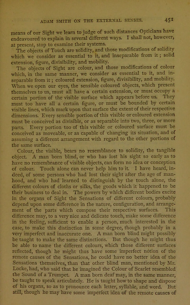 means of our Sight we leam to judge of such distances Opticians have endeavoured to explain in several different ways. I shall not, however, at present, stop to examine their systems. The objects of Touch are solidity, and those modifications of solidity which we consider as essential to it, and inseparable from it ; solid extension, figure, divisibility, and mobility. The objects of Sight are colour, and those modifications of colour which, in the same manner, we consider as essential to it, and in- separable from it; coloured extension, figure, divisibility, and mobility. When we open our eyes, the sensible coloured objects, which present themselves to us, must all have a certain extension, or must occupy a certain portion of the visible surface which appears before us. They must too have all a certain figure, or must be bounded by certain visible lines, which mark upon that surface the extent of their respective dimensions. Every sensible portion of this visible or coloured extension must be conceived as divisible, or as separable into two, three, or more parts. Every portion too of this visible or coloured surface must be conceived as moveable, or as capable of changing its situation, and of assuming a different arrangement with regard to the other portions of the same surface. Colour, the visible, bears no resemblance to solidity, the tangible object. A man born blind, or who has lost his sight so early as to have no remembrance of visible objects, can form no idea or conception of colour. Touch alone can never help him to it. I have heard, in- deed, of some persons who had lost their sight after the age of man- hood, and who had learned to distinguish by the touch alone, the different colours of cloths or silks, the goods which it happened to be their business to deal in. The powers by which different bodies excite in the organs of Sight the Sensations of different colours, probably depend upon some difference in the nature, configuration, and arrange- ment of the parts which compose their respective surfaces. This difference may, to a very nice and delicate touch, make some difference in the feeling, sufficient to enable a person, much interested in the case, to make this distinction in some degree, though probably in a very imperfect and inaccurate one. A man born blind might possibly be taught to make the same distinctions. But though he might thus be able to name the different colours, which those different surfaces reflected, though he might thus have some imperfect notion of the remote causes of the Sensations, he could have no better idea of the Sensations themselves, than that other blind man, mentioned by Mr. Locke, had, who said that he imagined the Colour of Scarlet resembled the Sound of a Trumpet. A man bom deaf may, in the same manner, be taught to speak articulately. He is taught how to shape and dispose of his organs, so as to pronounce each letter, syllabic, and word. But still, though he may have some imperfect idea of the remote causes of