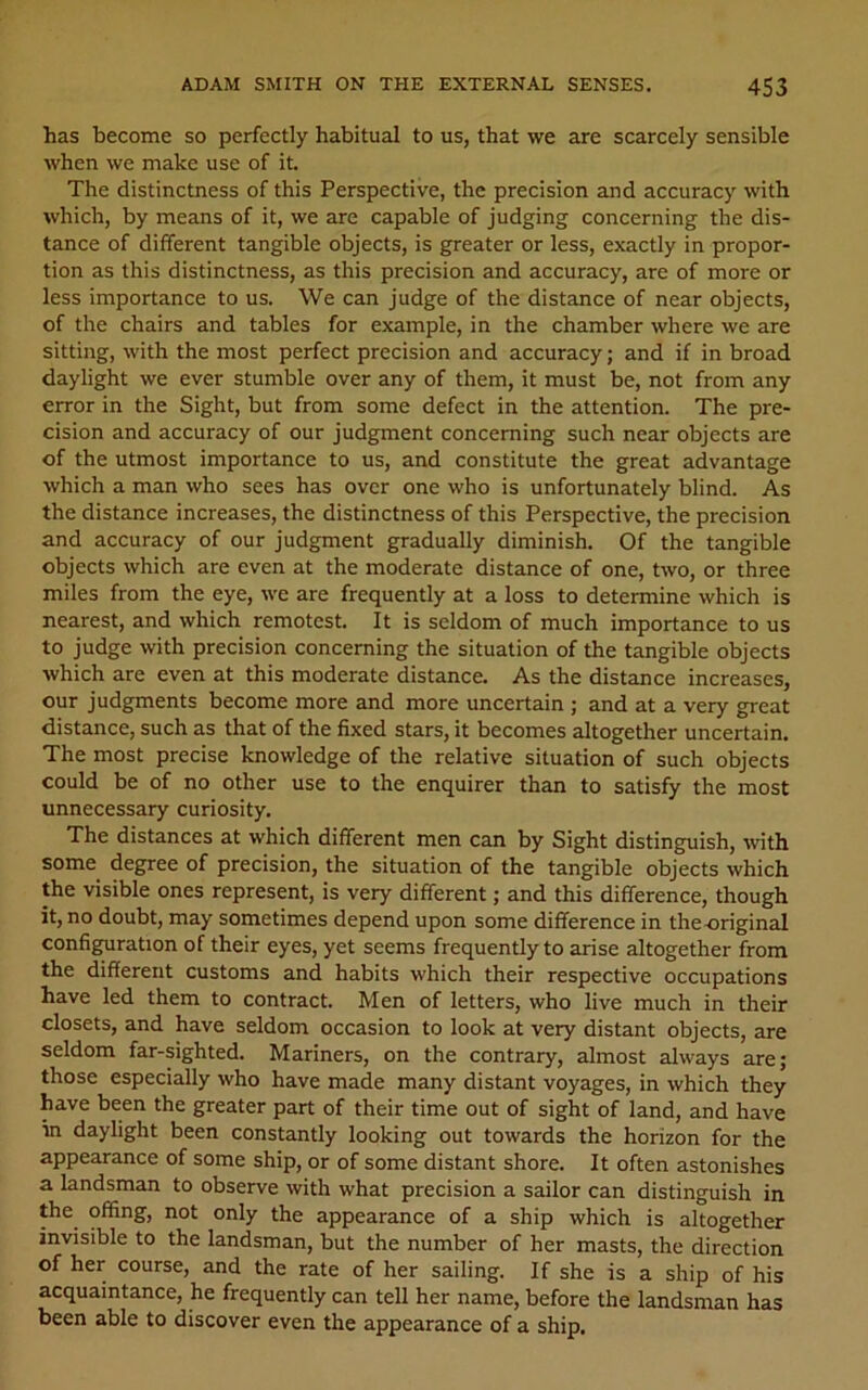 has become so perfectly habitual to us, that we are scarcely sensible when we make use of it. The distinctness of this Perspective, the precision and accuracy with which, by means of it, we are capable of judging concerning the dis- tance of different tangible objects, is greater or less, exactly in propor- tion as this distinctness, as this precision and accuracy, are of more or less importance to us. We can judge of the distance of near objects, of the chairs and tables for example, in the chamber where we are sitting, with the most perfect precision and accuracy; and if in broad daylight we ever stumble over any of them, it must be, not from any error in the Sight, but from some defect in the attention. The pre- cision and accuracy of our judgment concerning such near objects are of the utmost importance to us, and constitute the great advantage which a man who sees has over one who is unfortunately blind. As the distance increases, the distinctness of this Perspective, the precision and accuracy of our judgment gradually diminish. Of the tangible objects which are even at the moderate distance of one, two, or three miles from the eye, we are frequently at a loss to determine which is nearest, and which remotest. It is seldom of much importance to us to judge with precision concerning the situation of the tangible objects which are even at this moderate distance. As the distance increases, our judgments become more and more uncertain ; and at a very great distance, such as that of the fixed stars, it becomes altogether uncertain. The most precise knowledge of the relative situation of such objects could be of no other use to the enquirer than to satisfy the most unnecessary curiosity. The distances at which different men can by Sight distinguish, with some degree of precision, the situation of the tangible objects which the visible ones represent, is very different; and this difference, though it, no doubt, may sometimes depend upon some difference in the-original configuration of their eyes, yet seems frequently to arise altogether from the different customs and habits which their respective occupations have led them to contract. Men of letters, who live much in their closets, and have seldom occasion to look at very distant objects, are seldom far-sighted. Mariners, on the contrary, almost always are; those especially who have made many distant voyages, in which they have been the greater part of their time out of sight of land, and have in daylight been constantly looking out towards the horizon for the appearance of some ship, or of some distant shore. It often astonishes a landsman to observe with what precision a sailor can distinguish in the offing, not only the appearance of a ship which is altogether invisible to the landsman, but the number of her masts, the direction of her course, and the rate of her sailing. If she is a ship of his acquaintance, he frequently can tell her name, before the landsman has been able to discover even the appearance of a ship.