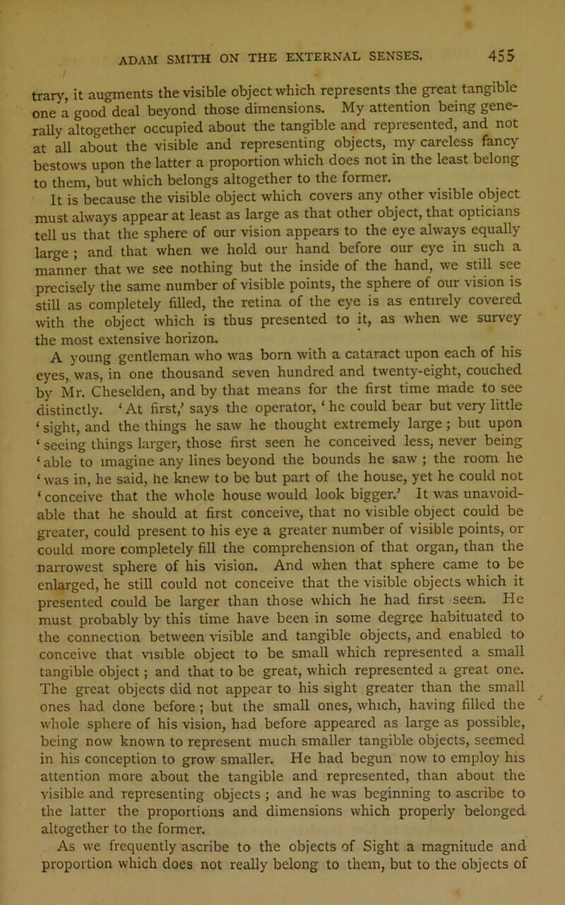 trary, it augments the visible object which represents the great tangible one a good deal beyond those dimensions. My attention being gene- rally altogether occupied about the tangible and represented, and not at all about the visible and representing objects, my careless fancy bestows upon the latter a proportion which does not in the least belong to them, but which belongs altogether to the former. It is because the visible object which covers any other visible object must always appear at least as large as that other object, that opticians tell us that the sphere of our vision appears to the eye always equally large ; and that when we hold our hand before our eye in such a manner that we see nothing but the inside of the hand, we still see precisely the same number of visible points, the sphere of our vision is still as completely filled, the retina of the eye is as entirely covered with the object which is thus presented to it, as when we survey the most extensive horizon. A young gentleman who was bom with a cataract upon each of his eyes, was, in one thousand seven hundred and twenty-eight, couched by Mr. Cheselden, and by that means for the first time made to see distinctly. ‘ At first,’ says the operator, ‘ he could bear but very little ‘ sight, and the things he saw he thought extremely large; but upon ‘ seeing things larger, those first seen he conceived less, never being ‘ able to imagine any lines beyond the bounds he saw ; the room he ‘ was in, he said, he knew to be but part of the house, yet he could not ‘ conceive that the whole house would look bigger.’ It was unavoid- able that he should at first conceive, that no visible object could be greater, could present to his eye a greater number of visible points, or could more completely fill the comprehension of that organ, than the narrowest sphere of his vision. And when that sphere came to be enlarged, he still could not conceive that the visible objects which it presented could be larger than those which he had first seen. He must probably by this time have been in some degree habituated to the connection between visible and tangible objects, and enabled to conceive that visible object to be small which represented a small tangible object; and that to be great, which represented a great one. The great objects did not appear to his sight greater than the small ones had done before ; but the small ones, which, having filled the whole sphere of his vision, had before appeared as large as possible, being now known to represent much smaller tangible objects, seemed in his conception to grow smaller. He had begun now to employ his attention more about the tangible and represented, than about the visible and representing objects ; and he was beginning to ascribe to the latter the proportions and dimensions which properly belonged altogether to the former. As we frequently ascribe to the objects of Sight a magnitude and proportion which does not really belong to them, but to the objects of