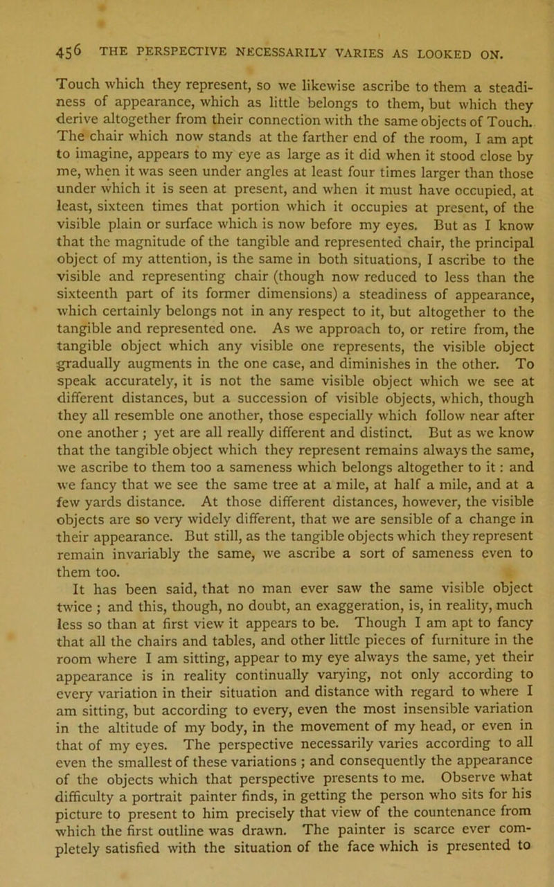 Touch which they represent, so we likewise ascribe to them a steadi- ness of appearance, which as little belongs to them, but which they derive altogether from their connection with the same objects of Touch. The chair which now stands at the farther end of the room, I am apt to imagine, appears to my eye as large as it did when it stood close by me, when it was seen under angles at least four times larger than those under which it is seen at present, and when it must have occupied, at least, sixteen times that portion which it occupies at present, of the visible plain or surface which is now before my eyes. But as I know that the magnitude of the tangible and represented chair, the principal object of my attention, is the same in both situations, I ascribe to the visible and representing chair (though now reduced to less than the sixteenth part of its former dimensions) a steadiness of appearance, which certainly belongs not in any respect to it, but altogether to the tangible and represented one. As we approach to, or retire from, the tangible object which any visible one represents, the visible object gradually augments in the one case, and diminishes in the other. To speak accurately, it is not the same visible object which we see at different distances, but a succession of visible objects, which, though they all resemble one another, those especially which follow near after one another ; yet are all really different and distinct. But as we know that the tangible object which they represent remains always the same, we ascribe to them too a sameness which belongs altogether to it: and we fancy that we see the same tree at a mile, at half a mile, and at a few yards distance. At those different distances, however, the visible objects are so very widely different, that we are sensible of a change in their appearance. But still, as the tangible objects which they represent remain invariably the same, we ascribe a sort of sameness even to them too. It has been said, that no man ever saw the same visible object twice ; and this, though, no doubt, an exaggeration, is, in reality, much less so than at first view it appears to be. Though I am apt to fancy that all the chairs and tables, and other little pieces of furniture in the room where I am sitting, appear to my eye always the same, yet their appearance is in reality continually varying, not only according to every variation in their situation and distance with regard to where I am sitting, but according to every, even the most insensible variation in the altitude of my body, in the movement of my head, or even in that of my eyes. The perspective necessarily varies according to all even the smallest of these variations ; and consequently the appearance of the objects which that perspective presents to me. Observe what difficulty a portrait painter finds, in getting the person who sits for his picture to present to him precisely that view of the countenance from which the first outline was drawn. The painter is scarce ever com- pletely satisfied with the situation of the face which is presented to