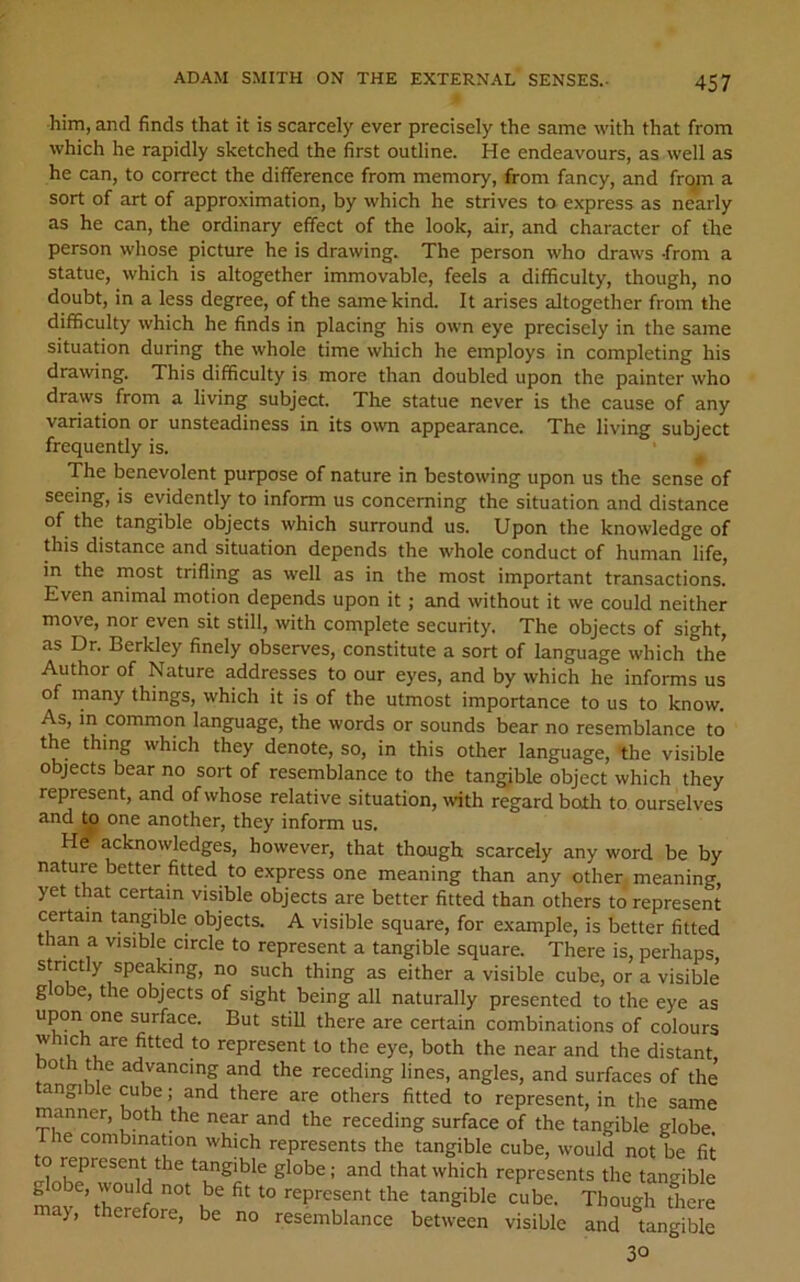 him, and finds that it is scarcely ever precisely the same with that from which he rapidly sketched the first outline. He endeavours, as well as he can, to correct the difference from memory, from fancy, and frqm a sort of art of approximation, by which he strives to express as nearly as he can, the ordinary effect of the look, air, and character of the person whose picture he is drawing. The person who draws -from a statue, which is altogether immovable, feels a difficulty, though, no doubt, in a less degree, of the same kind. It arises altogether from the difficulty which he finds in placing his own eye precisely in the same situation during the whole time which he employs in completing his drawing. This difficulty is more than doubled upon the painter who draws from a living subject. The statue never is the cause of any variation or unsteadiness in its otvn appearance. The living subject frequently is. The benevolent purpose of nature in bestowing upon us the sense of seeing, is evidently to inform us concerning the situation and distance of the tangible objects which surround us. Upon the knowledge of this distance and situation depends the whole conduct of human life, in the rnost trifling as well as in the most important transactions. Even animal motion depends upon it; and without it we could neither move, nor even sit still, with complete security. The objects of sight, as Dr. Berkley finely observes, constitute a sort of language which the Author of Nature addresses to our eyes, and by which he informs us of rnany things, which it is of the utmost importance to us to know. As, in common language, the words or sounds bear no resemblance to the thing which they denote, so, in this other language, the visible objects bear no sort of resemblance to the tangible object which they represent, and of whose relative situation, with regard both to ourselves and to one another, they inform us. He acknowledges, however, that though scarcely any word be by nature better fitted to express one meaning than any other, meaning, yet that certain visible objects are better fitted than others to represent certain tangible objects. A visible square, for example, is better fitted than a visible circle to represent a tangible square. There is, perhaps, a visible cube, or a visible globe, the objects of sight being all naturally presented to the eye as upon one surface. But still there are certain combinations of colours which are fitted to represent to the eye, both the near and the distant, oth the advancing and the receding lines, angles, and surfaces of the tangible cube; and there are others fitted to represent, in the same manner, both the near and the receding surface of the tangible globe The combination which represents the tangible cube, would not be fit o represent the tangible globe; and that which represents the tangible globe, would not be fit to represent the tangible cube. Thou^^h there may, therefore, be no resemblance between visible and 'tangible 30