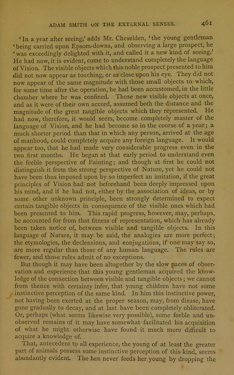 ‘ In a year after seeing,’ adds Mr. Cheselden, ‘ the young gentleman ‘ being carried upon Epsom-downs, and observing a large prospect, he ‘ was exceedingly delighted with it, and called it a new kind of seeing.’ He had now, it is evident, come to understand completely the language of Vision. The visible objects which this noble prospect presented to him did not now appear as touching, or as close upon his eye. They did not now appear of the same magnitude with those small objects to which, for some time after the operation, he had been accustomed, in the little chamber where he was confined. Those new visible objects at once, and as it were of their own accord, assumed both the distance and the magnitude of the great tangible objects which they represented. He had now, therefore, it would seem, become completely master of the language of Vision, and he had become so in the course of a year; a much shorter period than that in which any person, arrived at the age of manhood, could completely acquire any foreign language. It would appear too, that he had made very considerable progress even in the two first months. He began at that early period to understand even the feeble perspective of Painting; and though at first he could not distinguish it from the strong perspective of Nature, yet he could not have been thus imposed upon by so imperfect an imitation, if the great principles of Vision had not beforehand been deeply impressed upon his mind, and if he had not, either by the association of ideas, or by some other unknown principle, been strongly determined to expect certain tangible objects in consequence of the visible ones which had been presented to him. This rapid progress, however, may, perhaps, be accounted for from that fitness of representation, which has already been taken notice of, between visible and tangible objects. In this language of Nature, it may be said, the analogies are more perfect; the etymologies, the declensions, and conjugations, if one may say so, are more regular than those of any human language. The rules are fewer, and those rules admit of no exceptions. But though it may have been altogether by the slow paces of obser- vation and experience that this young gentleman acquired the know- ledge of the connection between visible and tangible objects; we cannot from thence with certainty infer, that young children have not some instinctive perception of the same kind. In him this instinctive power, not having been exerted at the proper season, may, from disuse, have gone gradually to decay, and at last have been completely obliterated. Or, perhaps (what seems likewise very possible), some feeble and un- observed remains of it may have somewhat facilitated his acquisition of what he might otherwise have found it much more difficult to acquire a knowledge of. That, antecedent to all experience, the young of at least the greater part of animals possess some instinctive perception of this kind, seems abundantly evident. The hen never feeds her young by dropping the